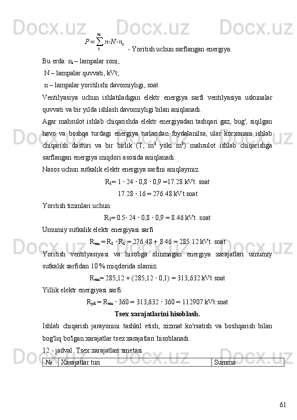 61P=	∑
i
m	
n⋅N⋅ni - Yoritish uchun sarflangan energiya.
Bu erda:  n
i  – lampalar soni;
 N – lampalar quvvati, kVt;
 n – lampalar yoritilishi davomiyligi, soat.
Ventilyasiya   uchun   ishlatiladigan   elektr   energiya   sarfi   ventilyasiya   uskunalar
quvvati va bir yilda ishlash davomiyligi bilan aniqlanadi.
Agar  mahsulot  ishlab  chiqarishda  elektr  energiyadan tashqari  gaz, bug',  siqilgan
havo   va   boshqa   turdagi   energiya   turlaridan   foydalanilsa,   ular   korxonani   ishlab
chiqarish   dasturi   va   bir   birlik   (T,   m 3
  yoki   m 2
)   mahsulot   ishlab   chiqarishga
sarflangan energiya miqdori asosida aniqlanadi.
Nasos uchun sutkalik elektr energiya sarfini aniqlaymiz.
R
1 = 1 · 24 · 0,8 · 0,9 =17.28 kVt. soat
17.28 · 16 = 276.48 kVt.soat
Yoritish tizimlari uchun:
R
2 = 0.5· 24 · 0,8 · 0,9 = 8.46 kVt. soat
Umumiy sutkalik elektr energiyasi sarfi
R
um  = R
2  · R
1  = 276.48 + 8.46 = 285.12 kVt. soat
Yoritish   ventilyasiyasi   va   hisobga   olinmagan   energiya   xarajatlari   umumiy
sutkalik sarfidan 10 % miqdorida olamiz.
R
um = 285,12 + (285,12 · 0,1) = 313,632 kVt.soat
Yillik elektr energiyasi sarfi:
R
yil  = R
um  · 360 = 313,632 · 360 = 112907 kVt.soat
Tsex xarajatlarini hisoblash .
Ishlab   chiqarish   jarayonini   tashkil   etish,   xizmat   ko'rsatish   va   boshqarish   bilan
bog'liq bo'lgan xarajatlar tsex xarajatlari hisoblanadi.
12 - jadval. Tsex xarajatlari sme t asi
№ Xarajatlar turi Summa 