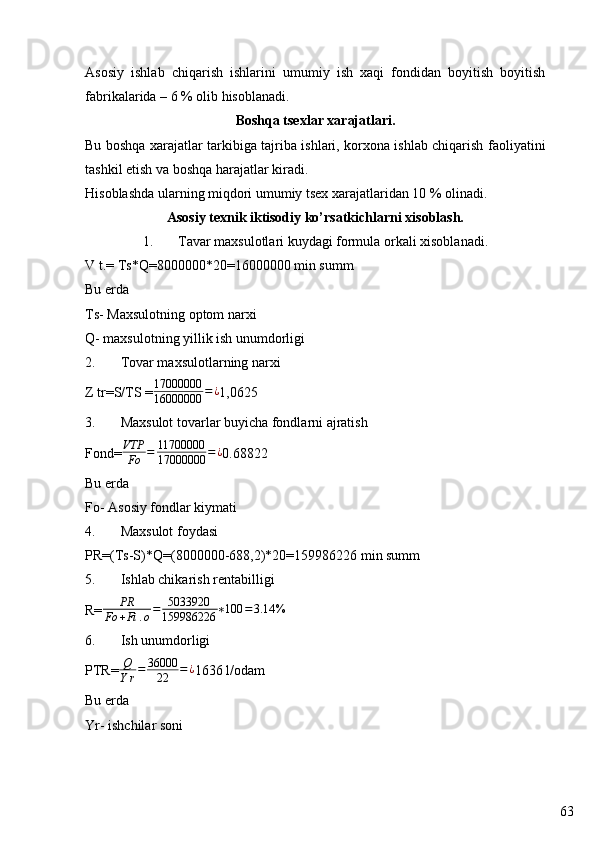 63Asosiy   ishlab   chiqarish   ishlarini   umumiy   ish   xaqi   fondidan   boyitish   boyitish
fabrikalarida – 6 % olib hisoblanadi.
Boshqa tsexlar xarajatlari.
Bu boshqa xarajatlar tarkibiga tajriba ishlari, korxona ishlab chiqarish faoliyatini
tashkil etish va boshqa harajatlar kiradi.
Hisoblashda ularning miqdori umumiy tsex xarajatlaridan 10 % olinadi.
Asosiy texnik iktisodiy ko’rsatkichlarni xisoblash.
1. Tavar maxsulotlari kuydagi formula orkali xisoblanadi.
V t.= Ts*Q= 8000000 * 20 = 16000000  min summ
Bu erda 
Ts- Maxsulotning optom narxi
Q- maxsulotning yillik ish unumdorligi
2. Tovar maxsulotlarning narxi 
Z tr=S/TS = 17000000
16000000 = ¿
1, 0 6 25
3. Maxsulot tovarlar buyicha fondlarni ajratish
Fond=VTP
Fo	=	11700000
17000000	=¿ 0. 68822
Bu erda 
Fo- Asosiy fondlar kiymati 
4. Maxsulot foydasi
PR=(Ts-S)*Q=( 8000000 -68 8 , 2 )* 20 = 159986226  min summ 
5. Ishlab chikarish rentabilligi 
R=	
PR	
Fo	+Fi	.o=	5033920
159986226	∗100	=3.14	%
6. Ish unumdorligi 
PTR= Q
Y r = 36000
22 = ¿
1 636 l /odam
Bu erda 
Y r- ishchilar soni  
