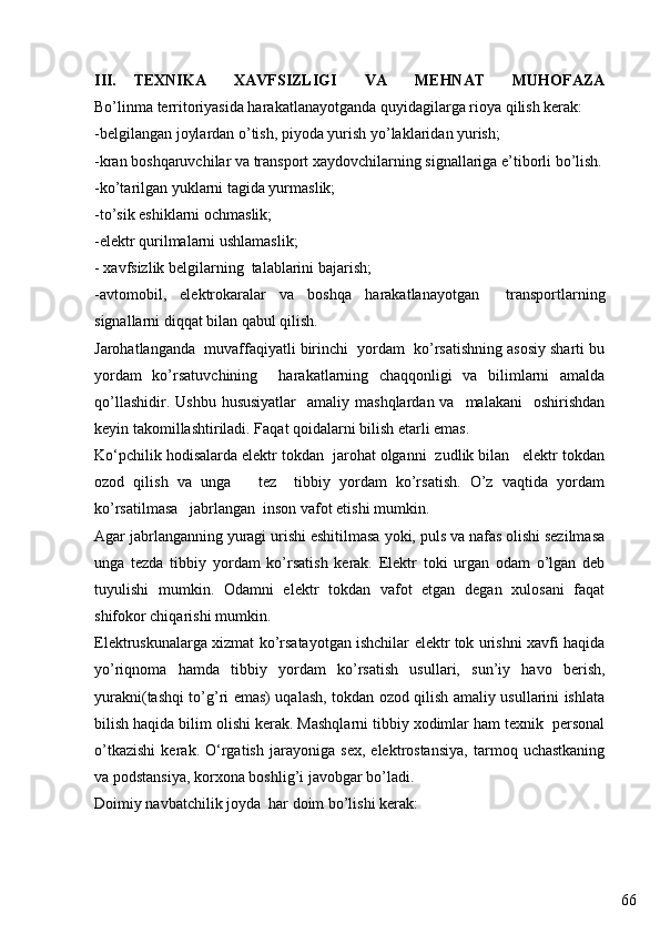66III. TEXNIKA   XAVFSIZLIGI   VA   MEHNAT   MUHOFAZA
Bo’linma territoriyasida harakatlanayotganda quy i dagilarga rioya qilish kerak:
-belgilangan joylardan o’tish, piyoda yurish yo’laklaridan yurish;
-kran boshqaruvchilar va transport xaydovchilarning signallariga e’tiborli bo’lish.
-ko’tarilgan yuklarni tagida yurmaslik;
-to’sik eshiklarni ochmaslik;
-elektr qurilmalarni ushlamaslik;  
-  x avfsizlik belgilarning  talablarini bajarish ;
-avtomobil,   elektrokar alar   va   bosh q a   h arakatlanayotgan     transportlarning
signallarni diqqat bilan qabul qilish.
Jarohatlanganda  muvaffaqiyatli birinchi  yordam  ko’rsatishning asosiy sharti bu
yordam   ko’rsatuvchining     harakatlarning   chaqqonligi   va   bilimlarni   amalda
qo’llashidir.  Ushbu  hususiyatlar     amaliy mashqlardan  va   malakani    oshirishdan
keyin takomillashtiriladi. Faqat qoidalarni bilish etarli emas.
Ko‘pchilik hodisalarda elektr tokdan  jarohat olganni  zudlik bilan   elektr tokdan
ozod   qilish   va   unga       tez     tibbiy   yordam   ko’rsatish.   O’z   vaqtida   yordam
ko’rsatilmasa   jabrlangan  inson vafot etishi mumkin.
Agar jabrlanganning yuragi urishi eshitilmasa yoki, puls va nafas olishi sezilmasa
unga   tezda   tibbiy   yordam   ko’rsatish   kerak.   Elektr   toki   urgan   odam   o’lgan   deb
tuyulishi   mumkin.   Odamni   elektr   tokdan   vafot   etgan   degan   xulosani   faqat
shifokor chiqarishi mumkin.
Elektruskunalarga xizmat ko’rsatayotgan ishchilar elektr tok urishni xavfi haqida
yo’riqnoma   hamda   tibbiy   yordam   ko’rsatish   usullari,   sun’iy   havo   berish,
yurakni(tashqi to’g’ri emas) uqalash, tokdan ozod qilish amaliy usullarini ishlata
bilish haqida bilim olishi kerak. Mashqlarni tibbiy xodimlar ham texnik  personal
o’tkazishi   kerak.   O‘rgatish   jarayoniga   sex,   elektrostansiya,   tarmoq   uchastkaning
va podstansiya, korxona boshlig’i javobgar bo’ladi.
Doimiy navbatchilik joyda  har doim bo’lishi kerak: