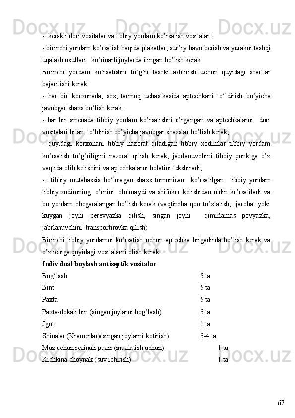 67-  kerakli dori vositalar va tibbiy yordam ko’rsatish vositalar;
- birinchi yordam ko’rsatish haqida plakatlar, sun’i y  havo berish   va yurakni tashqi
u q alash usullari    ko’rinarli joylarda ilingan bo’lish kerak.
Birinchi   yordam   ko’rsatishni   to’ g‘ ri   tashkillashtirish   uchun   quyidagi   shartlar
bajarilishi kerak:
-   har   bir   korxonada,   sex,   tarmoq   uchastkasida   aptechkani   t o‘ ldirish   bo’yicha
javobgar shaxs b o‘ lish kerak;
-   har   bir   smenada   tibbiy   yordam   ko’rsatishni   o’rgangan   va   aptechkalarni     dori
vositalari bilan  to’ldirish bo’yicha javobgar shaxslar bo’lish kerak;
-   quyidagi   korxonani   tibbiy   nazorat   qiladigan   tibbiy   xodimlar   tibbiy   yordam
ko’rsatish   to’g’riligini   nazorat   qilish   kerak,   jabrlanuvchini   tibbiy   punktga   o’z
vaqtida olib kelishini va aptechkalarni holatini tekshiradi;
-     tibbiy   mutahassis   bo‘lmagan   shaxs   tomonidan     ko’rsatilgan     tibbiy   yordam
tibbiy xodimning   o’rnini   ololmaydi va shifokor kelishidan oldin ko’rsatiladi va
bu   yordam   chegaralangan   bo’lish   kerak   (vaqtincha   qon   to’xtatish,     jarohat   yoki
kuygan   joyni   perevyazka   qilish,   singan   joyni     qimirlamas   povyazka,
jabrlanuvchini  transportirovka qilish)
Birinchi   tibbiy   yordamni   ko’rsatish   uchun   aptechka   brigadirda   bo’lish   kerak   va
o’z ichiga quyidagi vositalarni olish kerak:
Individual boylash antiseptik vositalar
Bog‘lash                 5 ta
Bint 5 ta
Paxta 5 ta
Paxta-dokali bin (singan joylarni bog’lash) 3 ta
Jgut 1 ta
Shinalar (Kramerlar)(singan joylarni kotirish)          3-4 ta
Muz uchun rezinali puzir (muzlatish uchun) 1 ta
Kichkina choynak (suv ichirish) 1 ta