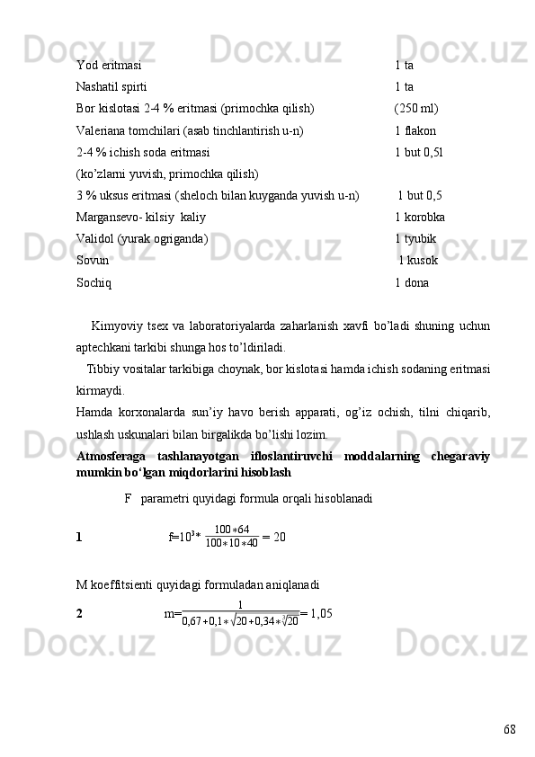 68Yod eritmasi 1 ta
Nashatil spirti 1 ta
Bor kislotasi 2-4 % eritmasi (primochka qilish) (250 ml)
Valeriana tomchilari (asab tinchlantirish u-n) 1 flakon
2-4 % ichish soda eritmasi 1 but 0,5l
(ko’zlarni yuvish, primochka qilish)
3 % uksus eritmasi  (sheloch bilan kuyganda yuvish u-n)            1 but 0,5
Margansevo- kilsiy  kaliy  1 korobka
Validol (yurak ogriganda) 1 tyubik
Sovun  1 kusok
Sochiq 1 dona
      Kimyoviy   tsex   va   laboratoriyalarda   zaharlanish   xavfi   bo’ladi   shuning   uchun
aptechkani tarkibi shunga hos to’ldiriladi.
   Tibbiy vositalar tarkibiga choynak, bor kislotasi hamda ichish sodaning eritmasi
kirmaydi.
Hamda   korxonalarda   sun’iy   havo   berish   apparati,   og’iz   ochish,   tilni   chiqarib,
ushlash uskunalari bilan birgalikda bo’lishi lozim.
Atmosferaga   tashlanayotgan   ifloslantiruvchi   moddalarning   chegaraviy
mumkin bo‘lgan miqdorlarini hisoblash
F    parametri quyidagi formula orqali hisoblanadi  
1                             f =10 3
* 100	∗64	
100	∗10	∗40  = 20
M koeffitsient i   quy idagi   formuladan ani qlanadi
2                           m= 1
0,67 + 0,1 ∗	
√ 20 + 0,34 ∗ 3	√
20 = 1,05 