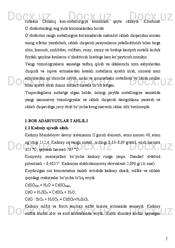 7rudasini   Olmaliq   kon-metallurgiya   kombinati   qayta   ishlaydi.   Kombinat
O`zbekistondagi eng yirik korxonalardan biridir.
O‘zbekiston rangli metallurgiya korxonalarida mahsulot ishlab chiqarishni asosan
uning sifatini yaxshilash, ishlab chiqarish jarayonlarini jadallashtirish bilan birga
oltin, kumush,  molibden,  volfram, reniy, osmiy va boshqa kamyob metalli kichik
foydali qazilma konlarini o‘zlashtirish hisobiga ham ko‘paytirish mumkin.
Yangi   texnologiyalarni   sanoatga   tadbiq   qilish   va   ikkilamchi   xom   ashyolardan
chiqindi   va   oqova   eritmalardan   kerakli   metallarni   ajratib   olish,   mineral   xom
ashyolardan qo‘shimcha noyob, nodir va qimmatbaho metallarni yo‘ldosh usullar
bilan ajratib olish doimo dolzarb masala bo‘lib kelgan. 
Yuqoridagilarni   inobatga   olgan   holda,   xozirgi   paytda   metallurgiya   sanoatida
yangi   zamonaviy   texnologiyalar   va   ishlab   chiqarish   dastgohlarni   yaratish   va
ishlab chiqarishga joriy etish bo‘yicha keng maromli ishlar olib borilmoqda.
1-BOB ADABIYOTLAR TAHLILI
1.1 Kadmiy ajratib olish.
Kadmiy Mendeleyev davriy sistemasini II guruh elementi, atom nomeri 48, atom
og‘irligi 112,4. Kadmiy oq rangli metall, zichligi 8,63–8,69 g/sm3, erish harorati
321 °C, qaynash harorati 767 °C.
Kimyoviy   xususiyatlari   bo‘yicha   kadmiy   ruxga   yaqin.   Standart   elektrod
potentsiali – 0,403 V. Kadmiyni elektrokimyoviy ekvivalenti 2,096 g/ (A soat).
Kuydirilgan   rux   konsentratini   tanlab   eritishda   kadmiy   oksidi,   sulfati   va   silikati
quyidagi reaksiyalar bo‘yicha to‘liq eriydi:
CdSO
4(k)  + H
2 O = CdSO
4(er) ,
CdO + H
2 SO
4  = CdSO
4  + H
2 O,
CdO · SiO
2  + H
2 SO
4  = CdSO
4 +H
2 SiO
3 .
Kadmiy   sulfid   va   ferriti   kuchsiz   sulfat   kislota   eritmasida   erimaydi.   Kadmiy
sulfidi   kuchli   xlor   va   azot   kislotalarida   eriydi.   Xuddi   shunday   kuchli   qaynagan 