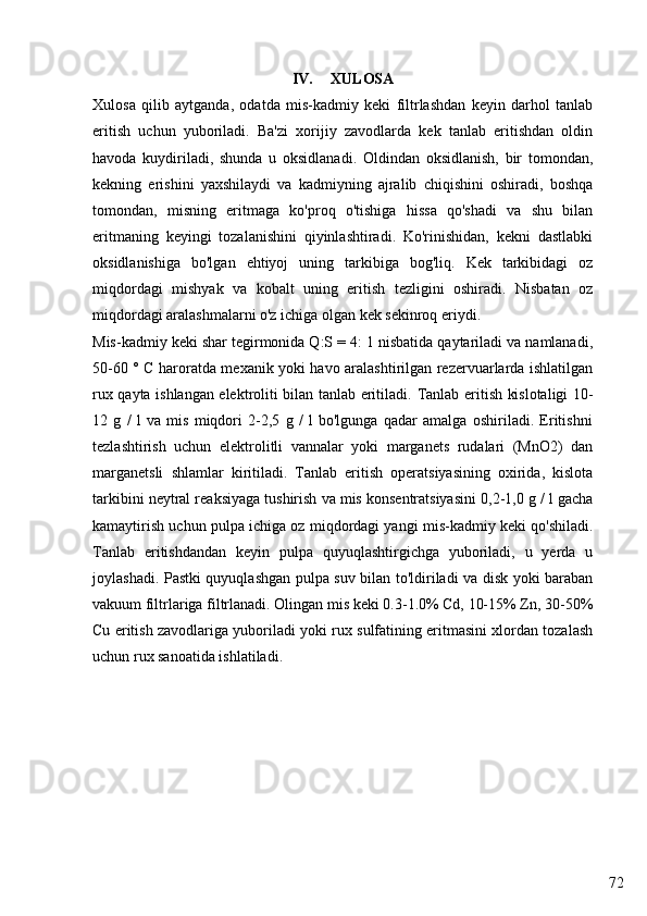 72IV. XULOSA
Xulosa   qilib   aytganda,   odatda   mis-kadmiy   keki   filtrlashdan   keyin   darhol   tanlab
eritish   uchun   yuboriladi.   Ba'zi   xorijiy   zavodlarda   kek   tanlab   eritishdan   oldin
havoda   kuydiriladi,   shunda   u   oksidlanadi.   Oldindan   oksidlanish,   bir   tomondan,
kekning   erishini   yaxshilaydi   va   kadmiyning   ajralib   chiqishini   oshiradi,   boshqa
tomondan,   misning   eritmaga   ko'proq   o'tishiga   hissa   qo'shadi   va   shu   bilan
eritmaning   keyingi   tozalanishini   qiyinlashtiradi.   Ko'rinishidan,   kekni   dastlabki
oksidlanishiga   bo'lgan   ehtiyoj   uning   tarkibiga   bog'liq.   Kek   tarkibidagi   oz
miqdordagi   mishyak   va   kobalt   uning   eritish   tezligini   oshiradi.   Nisbatan   oz
miqdordagi aralashmalarni o'z ichiga olgan kek sekinroq eriydi.
Mis-kadmiy keki shar tegirmonida Q:S = 4: 1 nisbatida qaytariladi va namlanadi,
50-60 ° C haroratda mexanik yoki havo aralashtirilgan rezervuarlarda ishlatilgan
rux qayta ishlangan elektroliti bilan tanlab eritiladi.   Tanlab eritish kislotaligi 10-
12   g   /   l   va   mis   miqdori   2-2,5   g   /   l   bo'lgunga   qadar   amalga   oshiriladi.   Eritishni
tezlashtirish   uchun   elektrolitli   vannalar   yoki   marganets   rudalari   (MnO2)   dan
marganetsli   shlamlar   kiritiladi.   Tanlab   eritish   operatsiyasining   oxirida,   kislota
tarkibini neytral reaksiyaga tushirish va mis konsentratsiyasini 0,2-1,0 g / l gacha
kamaytirish uchun pulpa ichiga oz miqdordagi yangi mis-kadmiy keki qo'shiladi.
Tanlab   eritishdandan   keyin   pulpa   quyuqlashtirgichga   yuboriladi,   u   yerda   u
joylashadi. Pastki quyuqlashgan pulpa suv bilan to'ldiriladi va disk yoki baraban
vakuum filtrlariga filtrlanadi. Olingan mis keki 0.3-1.0% Cd, 10-15% Zn, 30-50%
Cu eritish zavodlariga yuboriladi yoki rux sulfatining eritmasini xlordan tozalash
uchun rux sanoatida ishlatiladi. 