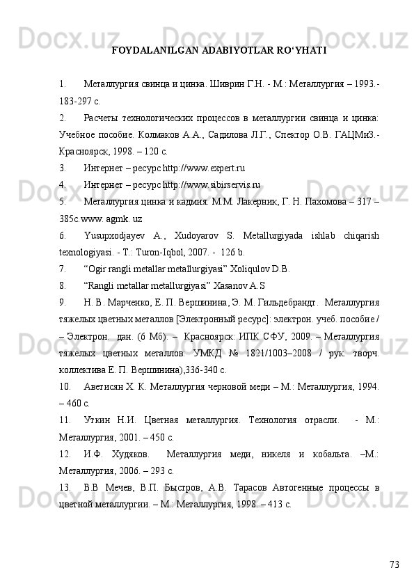 73FOYDALANILGAN ADABIYOTLAR RO‘YHATI
1. Металлургия свинца и цинка. Шиврин Г.Н. - М.: Металлургия – 1993.-
183-297 с.
2. Расчеты   технологических   процессов   в   металлургии   свинца   и   цинка:
Учебное   пособие.   Колмаков   А.А.,   Садилова   Л.Г.,   Спектор   О.В.   ГАЦМиЗ.-
Красноярск, 1998. – 120 с.
3. Интернет – ресурс http://www.expert.ru
4. Интернет – ресурс http://www.sibirservis.ru
5. Металлургия цинка и кадмия. М.М. Лакерник, Г. Н. Пахомова – 317 –
385с. www. agmk. uz   
6. Yusupxodjayev   A.,   Xudoyarov   S.   Metallurgiyada   ishlab   chiqarish
texnologiyasi. - T.: Turon-Iqbol, 2007. -  126 b.
7. “Ogir rangli metallar metallurgiyasi” Xoliqulov D.B.
8. “Rangli metallar metallurgiyasi” Xasanov A.S 
9. Н. В. Марченко, Е. П. Вершинина, Э. М. Гильдебрандт.  Металлургия
тяжелых цветных металлов [Электронный ресурс]: электрон. учеб. пособие /
–   Электрон.     дан.   (6   Мб).   –     Красноярск:   ИПК   СФУ,   2009.   –   Металлургия
тяжелых   цветных   металлов:   УМКД   №   1821/1003–2008   /   рук.   творч.
коллектива Е. П. Вершинина),336-340  c .
10. Аветисян Х. К. Металлургия черновой меди – М.: Металлургия, 1994.
– 460 с.
11. Уткин   Н.И.   Ц ветн i   металл ургия.   Технология   отрасли.     -   М.:
Металлургия, 2001. – 450 с.
12. И.Ф.   Худяков.     Металлургия   меди,   никеля   и   кобальта.   –М.:
Металлургия, 2006. – 293 с.
13. В.В   Мечев,   В.П.   Быстров,   А.В.   Тарасов   Автогенные   процессы   в
цветной металлургии. – М.: Металлургия, 1998. – 413 с. 