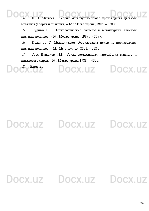 7414.   Ю.Н.   Матвеев.     Теория   металлургического   производства   цветных
металлов (теория и практика) – М.: Металлургия, 1986. – 368 с.
15.   Гудима   Н.В.   Технологические   расчёты   в   металлургии   тяжёлых
цветных металлов.  - М.: Металлургия., 1997 .  - 255 с.
16.   Кохан   Л.   С.   Механическое   оборудование   цехов   по   производству
цветных металлов. – М.: Металлургия, 2003. – 312 с.
17.   А.В.   Ванюков,   Н.И.   Уткин   комплекснi   переработка   медного   и
никелевого сырья. – М.: Металлургия, 1988. – 432с.
18. Expert.ru 