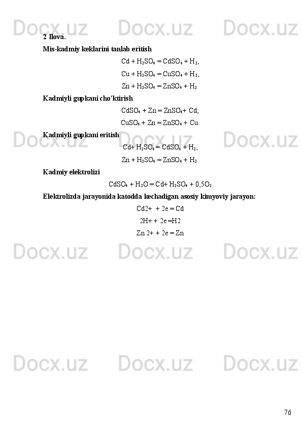 762 Ilova. 
Mis-kadmiy keklarini tanlab eritish
Cd + H
2 SO
4  = CdSO
4  + H
2 ,
Cu + H
2 SO
4  = CuSO
4  + H
2 ,
Zn + H
2 SO
4  = ZnSO
4  + H
2 .
Kadmiyli gupkani cho'ktirish
CdSO
4  + Zn = ZnSO
4 + Cd;
CuSO
4  + Zn = ZnSO
4  + Cu.
Kadmiyli gupkani eritish
Cd+ H
2 SO
4  = CdSO
4  + H
2 ,
Zn + H
2 SO
4  = ZnSO
4  + H
2 .
Kadmiy elektrolizi
CdSO
4  + H
2 О  = Cd+ H
2 SO
4  + 0,5 О
2
Elektrolizda jarayonida katodda kechadigan asosiy kimyoviy jarayon:
Cd2+  + 2e = Cd
2H+ + 2e =H2
Zn 2+ + 2e = Zn 