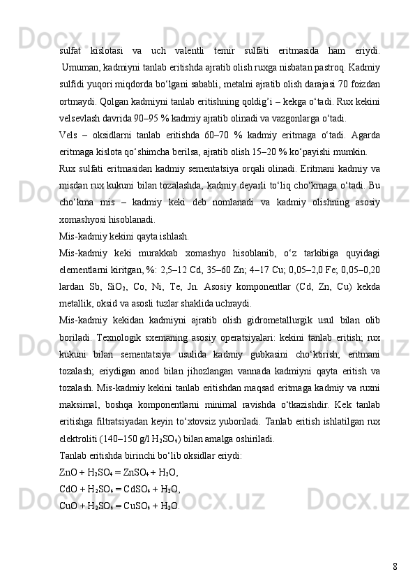 8sulfat   kislotasi   va   uch   valentli   temir   sulfati   eritmasida   ham   eriydi.
 Umuman, kadmiyni tanlab eritishda ajratib olish ruxga nisbatan pastroq. Kadmiy
sulfidi yuqori miqdorda bo‘lgani sababli, metalni ajratib olish darajasi 70 foizdan
ortmaydi. Qolgan kadmiyni tanlab eritishning qoldig’i – kekga o‘tadi. Rux kekini
velsevlash davrida 90–95 % kadmiy ajratib olinadi va vazgonlarga o‘tadi.
Vels   –   oksidlarni   tanlab   eritishda   60–70   %   kadmiy   eritmaga   o‘tadi.   Agarda
eritmaga kislota qo‘shimcha berilsa, ajratib olish 15–20 % ko‘payishi mumkin.
Rux sulfati  eritmasidan kadmiy sementatsiya  orqali  olinadi. Eritmani  kadmiy va
misdan rux kukuni bilan tozalashda, kadmiy deyarli to‘liq cho‘kmaga o‘tadi. Bu
cho‘kma   mis   –   kadmiy   keki   deb   nomlanadi   va   kadmiy   olishning   asosiy
xomashyosi hisoblanadi.
Mis-kadmiy kekini qayta ishlash.
Mis-kadmiy   keki   murakkab   xomashyo   hisoblanib,   o‘z   tarkibiga   quyidagi
elementlarni kiritgan, %: 2,5–12 Cd, 35–60 Zn; 4–17 Cu; 0,05–2,0 Fe; 0,05–0,20
lardan   Sb,   SiO
2 ,   Co,   Ni,   Te,   Jn.   Asosiy   komponentlar   (Cd,   Zn,   Cu)   kekda
metallik, oksid va asosli tuzlar shaklida uchraydi.
Mis-kadmiy   kekidan   kadmiyni   ajratib   olish   gidrometallurgik   usul   bilan   olib
boriladi.   Texnologik   sxemaning   asosiy   operatsiyalari:   kekini   tanlab   eritish;   rux
kukuni   bilan   sementatsiya   usulida   kadmiy   gubkasini   cho‘ktirish;   eritmani
tozalash;   eriydigan   anod   bilan   jihozlangan   vannada   kadmiyni   qayta   eritish   va
tozalash. Mis-kadmiy kekini tanlab eritishdan maqsad eritmaga kadmiy va ruxni
maksimal,   boshqa   komponentlarni   minimal   ravishda   o‘tkazishdir.   Kek   tanlab
eritishga  filtratsiyadan   keyin to‘xtovsiz  yuboriladi.  Tanlab  eritish  ishlatilgan rux
elektroliti (140–150 g/l H
2 SO
4 ) bilan amalga oshiriladi.
Tanlab eritishda birinchi bo‘lib oksidlar eriydi:
ZnO + H
2 SO
4  = ZnSO
4  + H
2 O,
CdO + H
2 SO
4  = CdSO
4  + H
2 O,
CuO + H
2 SO
4  = CuSO
4  + H
2 O. 