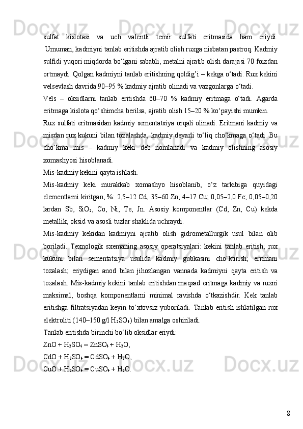 8sulfat   kislotasi   va   uch   valentli   temir   sulfati   eritmasida   ham   eriydi.
 Umuman, kadmiyni tanlab eritishda ajratib olish ruxga nisbatan pastroq. Kadmiy
sulfidi yuqori miqdorda bo‘lgani sababli, metalni ajratib olish darajasi 70 foizdan
ortmaydi. Qolgan kadmiyni tanlab eritishning qoldig’i – kekga o‘tadi. Rux kekini
velsevlash davrida 90–95 % kadmiy ajratib olinadi va vazgonlarga o‘tadi.
Vels   –   oksidlarni   tanlab   eritishda   60–70   %   kadmiy   eritmaga   o‘tadi.   Agarda
eritmaga kislota qo‘shimcha berilsa, ajratib olish 15–20 % ko‘payishi mumkin.
Rux sulfati  eritmasidan kadmiy sementatsiya  orqali  olinadi. Eritmani  kadmiy va
misdan rux kukuni bilan tozalashda, kadmiy deyarli to‘liq cho‘kmaga o‘tadi. Bu
cho‘kma   mis   –   kadmiy   keki   deb   nomlanadi   va   kadmiy   olishning   asosiy
xomashyosi hisoblanadi.
Mis-kadmiy kekini qayta ishlash.
Mis-kadmiy   keki   murakkab   xomashyo   hisoblanib,   o‘z   tarkibiga   quyidagi
elementlarni kiritgan, %: 2,5–12 Cd, 35–60 Zn; 4–17 Cu; 0,05–2,0 Fe; 0,05–0,20
lardan   Sb,   SiO
2 ,   Co,   Ni,   Te,   Jn.   Asosiy   komponentlar   (Cd,   Zn,   Cu)   kekda
metallik, oksid va asosli tuzlar shaklida uchraydi.
Mis-kadmiy   kekidan   kadmiyni   ajratib   olish   gidrometallurgik   usul   bilan   olib
boriladi.   Texnologik   sxemaning   asosiy   operatsiyalari:   kekini   tanlab   eritish;   rux
kukuni   bilan   sementatsiya   usulida   kadmiy   gubkasini   cho‘ktirish;   eritmani
tozalash;   eriydigan   anod   bilan   jihozlangan   vannada   kadmiyni   qayta   eritish   va
tozalash. Mis-kadmiy kekini tanlab eritishdan maqsad eritmaga kadmiy va ruxni
maksimal,   boshqa   komponentlarni   minimal   ravishda   o‘tkazishdir.   Kek   tanlab
eritishga  filtratsiyadan   keyin to‘xtovsiz  yuboriladi.  Tanlab  eritish  ishlatilgan rux
elektroliti (140–150 g/l H
2 SO
4 ) bilan amalga oshiriladi.
Tanlab eritishda birinchi bo‘lib oksidlar eriydi:
ZnO + H
2 SO
4  = ZnSO
4  + H
2 O,
CdO + H
2 SO
4  = CdSO
4  + H
2 O,
CuO + H
2 SO
4  = CuSO
4  + H
2 O.
