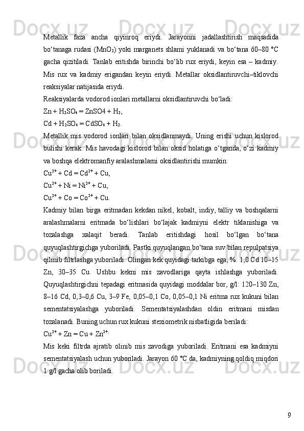 9Metallik   faza   ancha   qiyinroq   eriydi.   Jarayonni   jadallashtirish   maqsadida
bo‘tanaga rudasi  (MnO
2 ) yoki  marganets shlami  yuklanadi  va bo‘tana 60–80 °C
gacha qizitiladi. Tanlab eritishda  birinchi  bo‘lib rux eriydi, keyin esa  – kadmiy.
Mis   rux   va   kadmiy   erigandan   keyin   eriydi.   Metallar   oksidlantiruvchi–tiklovchi
reaksiyalar natijasida eriydi.
Reaksiyalarda vodorod ionlari metallarni oksidlantiruvchi bo‘ladi:
Zn + H
2 SO
4  = ZnSO4 + H
2 ,
Cd + H
2 SO
4  = CdSO
4  + H
2 .
Metallik   mis   vodorod   ionlari   bilan   oksidlanmaydi.   Uning   erishi   uchun   kislorod
bulishi  kerak. Mis  havodagi  kislorod bilan oksid holatiga  o‘tganda, o‘zi  kadmiy
va boshqa elektromanfiy aralashmalarni oksidlantirishi mumkin:
Cu 2+
 + Cd = Cd 2+
 + Cu,
Cu 2+
 + Ni = Ni 2+
 + Cu,
Cu 2+
 + Co = Co 2+
 + Cu.
Kadmiy   bilan   birga   eritmadan   kekdan   nikel,   kobalt,   indiy,   talliy   va   boshqalarni
aralashmalarni   eritmada   bo‘lishlari   bo‘lajak   kadmiyni   elektr   tiklanishiga   va
tozalashga   xalaqit   beradi.   Tanlab   eritishdagi   hosil   bo‘lgan   bo‘tana
quyuqlashtirgichga yuboriladi. Pastki quyuqlangan bo‘tana suv bilan repulpatsiya
qilinib filtrlashga yuboriladi. Olingan kek quyidagi tarkibga ega, %: 1,0 Cd 10–15
Zn,   30–35   Cu.   Ushbu   kekni   mis   zavodlariga   qayta   ishlashga   yuboriladi.
Quyuqlashtirgichni tepadagi eritmasida quyidagi moddalar bor, g/l: 120–130 Zn,
8–16 Cd, 0,3–0,6 Cu, 3–9 Fe, 0,05–0,1 Co, 0,05–0,1 Ni eritma rux kukuni bilan
sementatsiyalashga   yuboriladi.   Sementatsiyalashdan   oldin   eritmani   misdan
tozalanadi. Buning uchun rux kukuni stexiometrik nisbatligida beriladi:
Cu 2+
 + Zn = Cu + Zn 2+.
Mis   keki   filtrda   ajratib   olinib   mis   zavodiga   yuboriladi.   Eritmani   esa   kadmiyni
sementatsiyalash uchun yuboriladi. Jarayon 60 °C da, kadmiyning qoldiq miqdori
1 g/l gacha olib boriladi. 