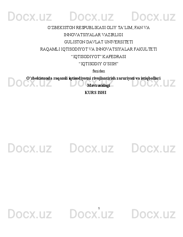 O’ZBEKISTON RESPUBLIKASI OLIY TA’LIM, FAN VA
INNOVATSIYALAR VAZIRLIGI
GULISTON DAVLAT UNIVERSITETI
RAQAMLI IQTISODIYOT VA INNOVATSIYALAR FAKULTETI
“IQTISODIYOT” KAFEDRASI
“IQTISODIY O’SISH” 
fanidan
O’zbekistonda raqamli iqtisodiyotni rivojlantirish zaruriyati va istiqbollari
Mavzusidagi
KURS ISHI
                                                                                                         
                                        
1 