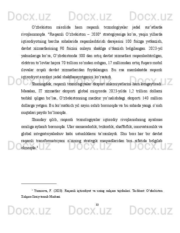 O’zbekiston   misolida   ham   raqamli   texnologiyalar   jadal   sur’atlarda
rivojlanmoqda.   "Raqamli   O’zbekiston   –   2030"   strategiyasiga   ko’ra,   yaqin   yillarda
iqtisodiyotning   barcha   sohalarida   raqamlashtirish   darajasini   100   foizga   yetkazish,
davlat   xizmatlarining   90   foizini   onlayn   shaklga   o’tkazish   belgilangan.   2023-yil
yakunlariga  ko’ra,  O’zbekistonda   300  dan  ortiq  davlat  xizmatlari   raqamlashtirilgan,
elektron to’lovlar hajmi 70 trillion so’mdan oshgan, 17 milliondan ortiq fuqaro mobil
ilovalar   orqali   davlat   xizmatlaridan   foydalangan.   Bu   esa   mamlakatda   raqamli
iqtisodiyot asoslari jadal shakllanayotganini ko’rsatadi.
Shuningdek, raqamli texnologiyalar eksport imkoniyatlarini ham kengaytiradi.
Masalan,   IT   xizmatlar   eksporti   global   miqyosda   2023-yilda   1,2   trillion   dollarni
tashkil   qilgan   bo’lsa,   O’zbekistonning   mazkur   yo’nalishdagi   eksporti   140   million
dollarga yetgan. Bu ko’rsatkich yil sayin oshib bormoqda va bu sohada yangi o’sish
nuqtalari paydo bo’lmoqda.
Shunday   qilib,   raqamli   texnologiyalar   iqtisodiy   rivojlanishning   ajralmas
omiliga aylanib bormoqda. Ular samaradorlik, tezkorlik, shaffoflik, innovatsionlik va
global   integratsiyalashuv   kabi   ustunliklarni   ta’minlaydi.   Shu   bois   har   bir   davlat
raqamli   transformatsiyani   o’zining   strategik   maqsadlaridan   biri   sifatida   belgilab
olmoqda. 3
3
  Yunusova,   F.   (2023).   Raqamli   iqtisodiyot   va   uning   xalqaro   tajribalari.   Tashkent:   O‘zbekiston
Xalqaro Ilmiy-texnik Markazi.
10 