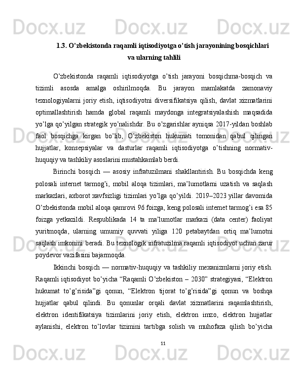 1.3. O’zbekistonda raqamli iqtisodiyotga o’tish jarayonining bosqichlari
va ularning tahlili
O’zbekistonda   raqamli   iqtisodiyotga   o’tish   jarayoni   bosqichma-bosqich   va
tizimli   asosda   amalga   oshirilmoqda.   Bu   jarayon   mamlakatda   zamonaviy
texnologiyalarni   joriy   etish,   iqtisodiyotni   diversifikatsiya   qilish,   davlat   xizmatlarini
optimallashtirish   hamda   global   raqamli   maydonga   integratsiyalashish   maqsadida
yo’lga qo’yilgan strategik yo’nalishdir. Bu o’zgarishlar ayniqsa 2017-yildan boshlab
faol   bosqichga   kirgan   bo’lib,   O’zbekiston   hukumati   tomonidan   qabul   qilingan
hujjatlar,   konsepsiyalar   va   dasturlar   raqamli   iqtisodiyotga   o’tishning   normativ-
huquqiy va tashkiliy asoslarini mustahkamlab berdi.
Birinchi   bosqich   —   asosiy   infratuzilmani   shakllantirish.   Bu   bosqichda   keng
polosali   internet   tarmog’i,   mobil   aloqa   tizimlari,   ma’lumotlarni   uzatish   va   saqlash
markazlari, axborot xavfsizligi tizimlari yo’lga qo’yildi. 2019–2023 yillar davomida
O’zbekistonda mobil aloqa qamrovi 96 foizga, keng polosali internet tarmog’i esa 85
foizga   yetkazildi.   Respublikada   14   ta   ma’lumotlar   markazi   (data   center)   faoliyat
yuritmoqda,   ularning   umumiy   quvvati   yiliga   120   petabaytdan   ortiq   ma’lumotni
saqlash imkonini beradi. Bu texnologik infratuzilma raqamli iqtisodiyot uchun zarur
poydevor vazifasini bajarmoqda.
Ikkinchi bosqich — normativ-huquqiy va tashkiliy mexanizmlarni joriy etish.
Raqamli  iqtisodiyot  bo’yicha “Raqamli  O’zbekiston – 2030” strategiyasi,  “Elektron
hukumat   to’g’risida”gi   qonun,   “Elektron   tijorat   to’g’risida”gi   qonun   va   boshqa
hujjatlar   qabul   qilindi.   Bu   qonunlar   orqali   davlat   xizmatlarini   raqamlashtirish,
elektron   identifikatsiya   tizimlarini   joriy   etish,   elektron   imzo,   elektron   hujjatlar
aylanishi,   elektron   to’lovlar   tizimini   tartibga   solish   va   muhofaza   qilish   bo’yicha
11 