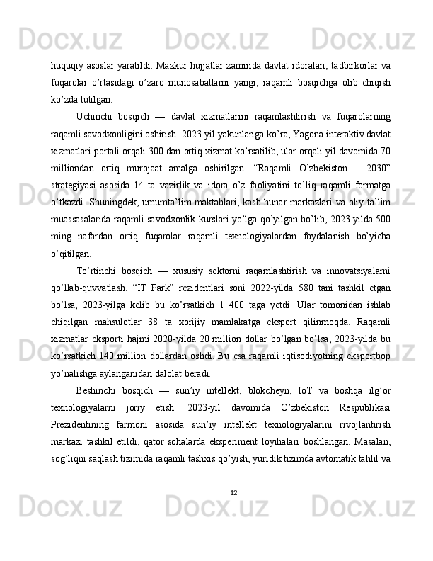 huquqiy asoslar  yaratildi. Mazkur  hujjatlar zamirida davlat idoralari, tadbirkorlar va
fuqarolar   o’rtasidagi   o’zaro   munosabatlarni   yangi,   raqamli   bosqichga   olib   chiqish
ko’zda tutilgan.
Uchinchi   bosqich   —   davlat   xizmatlarini   raqamlashtirish   va   fuqarolarning
raqamli savodxonligini oshirish. 2023-yil yakunlariga ko’ra, Yagona interaktiv davlat
xizmatlari portali orqali 300 dan ortiq xizmat ko’rsatilib, ular orqali yil davomida 70
milliondan   ortiq   murojaat   amalga   oshirilgan.   “Raqamli   O’zbekiston   –   2030”
strategiyasi   asosida   14   ta   vazirlik   va   idora   o’z   faoliyatini   to’liq   raqamli   formatga
o’tkazdi. Shuningdek, umumta’lim maktablari, kasb-hunar markazlari va oliy ta’lim
muassasalarida raqamli savodxonlik kurslari yo’lga qo’yilgan bo’lib, 2023-yilda 500
ming   nafardan   ortiq   fuqarolar   raqamli   texnologiyalardan   foydalanish   bo’yicha
o’qitilgan.
To’rtinchi   bosqich   —   xususiy   sektorni   raqamlashtirish   va   innovatsiyalarni
qo’llab-quvvatlash.   “IT   Park”   rezidentlari   soni   2022-yilda   580   tani   tashkil   etgan
bo’lsa,   2023-yilga   kelib   bu   ko’rsatkich   1   400   taga   yetdi.   Ular   tomonidan   ishlab
chiqilgan   mahsulotlar   38   ta   xorijiy   mamlakatga   eksport   qilinmoqda.   Raqamli
xizmatlar eksporti hajmi 2020-yilda 20 million dollar  bo’lgan bo’lsa,  2023-yilda bu
ko’rsatkich   140   million   dollardan   oshdi.   Bu   esa   raqamli   iqtisodiyotning   eksportbop
yo’nalishga aylanganidan dalolat beradi.
Beshinchi   bosqich   —   sun’iy   intellekt,   blokcheyn,   IoT   va   boshqa   ilg’or
texnologiyalarni   joriy   etish.   2023-yil   davomida   O’zbekiston   Respublikasi
Prezidentining   farmoni   asosida   sun’iy   intellekt   texnologiyalarini   rivojlantirish
markazi   tashkil   etildi,   qator   sohalarda   eksperiment   loyihalari   boshlangan.   Masalan,
sog’liqni saqlash tizimida raqamli tashxis qo’yish, yuridik tizimda avtomatik tahlil va
12 