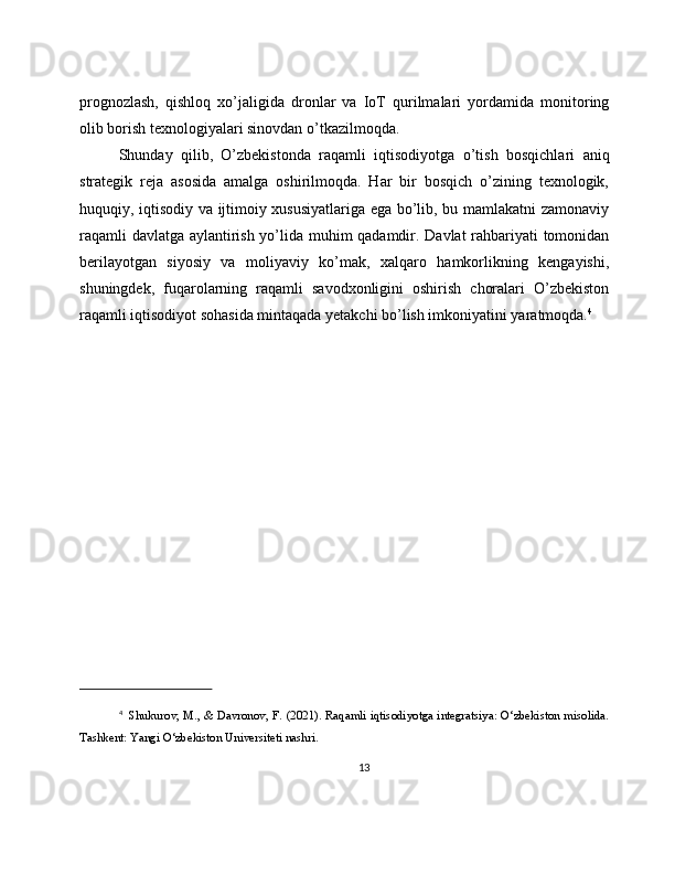 prognozlash,   qishloq   xo’jaligida   dronlar   va   IoT   qurilmalari   yordamida   monitoring
olib borish texnologiyalari sinovdan o’tkazilmoqda.
Shunday   qilib,   O’zbekistonda   raqamli   iqtisodiyotga   o’tish   bosqichlari   aniq
strategik   reja   asosida   amalga   oshirilmoqda.   Har   bir   bosqich   o’zining   texnologik,
huquqiy, iqtisodiy va ijtimoiy xususiyatlariga ega bo’lib, bu mamlakatni zamonaviy
raqamli davlatga aylantirish yo’lida muhim qadamdir. Davlat rahbariyati tomonidan
berilayotgan   siyosiy   va   moliyaviy   ko’mak,   xalqaro   hamkorlikning   kengayishi,
shuningdek,   fuqarolarning   raqamli   savodxonligini   oshirish   choralari   O’zbekiston
raqamli iqtisodiyot sohasida mintaqada yetakchi bo’lish imkoniyatini yaratmoqda. 4
4
    Shukurov, M., & Davronov, F. (2021). Raqamli iqtisodiyotga integratsiya: O‘zbekiston misolida.
Tashkent: Yangi O‘zbekiston Universiteti nashri.
13 