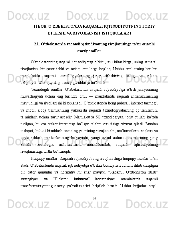 II BOB. O’ZBEKISTONDA RAQAMLI IQTISODIYOTNING JORIY
ETILISHI VA RIVOJLANISH ISTIQBOLLARI
2.1. O’zbekistonda raqamli iqtisodiyotning rivojlanishiga ta’sir etuvchi
asosiy omillar
O’zbekistonning raqamli iqtisodiyotga o’tishi, shu bilan birga, uning samarali
rivojlanishi   bir   qator   ichki   va   tashqi   omillarga   bog’liq.   Ushbu   omillarning   har   biri
mamlakatda   raqamli   texnologiyalarning   joriy   etilishining   tezligi   va   sifatini
belgilaydi. Ular quyidagi asosiy guruhlarga bo’linadi:
Texnologik   omillar.   O’zbekistonda   raqamli   iqtisodiyotga   o’tish   jarayonining
muvaffaqiyati   uchun   eng   birinchi   omil   —   mamlakatda   raqamli   infratuzilmaning
mavjudligi va rivojlanishi hisoblanadi. O’zbekistonda keng polosali internet tarmog’i
va   mobil   aloqa   tizimlarining   yuksalishi   raqamli   texnologiyalarning   qo’llanilishini
ta’minlash   uchun   zarur   asosdir.   Mamlakatda   5G   texnologiyasi   joriy   etilishi   ko’zda
tutilgan,   bu   esa   tezkor   internetga   bo’lgan   talabni   oshirishga   xizmat   qiladi.   Bundan
tashqari, bulutli hisoblash texnologiyalarining rivojlanishi, ma’lumotlarni saqlash va
qayta   ishlash   markazlarining   ko’payishi,   yangi   avlod   axborot   tizimlarining   joriy
etilishi   texnologik   infratuzilmani   mustahkamlab,   raqamli   iqtisodiyotning
rivojlanishiga turtki bo’lmoqda.
Huquqiy omillar. Raqamli iqtisodiyotning rivojlanishiga huquqiy asoslar ta’sir
etadi. O’zbekistonda raqamli iqtisodiyotga o’tishni boshqarish uchun ishlab chiqilgan
bir   qator   qonunlar   va   normativ   hujjatlar   mavjud.   “Raqamli   O’zbekiston   2030”
strategiyasi   va   “Elektron   hukumat”   konsepsiyasi   mamlakatda   raqamli
transformatsiyaning   asosiy   yo’nalishlarini   belgilab   beradi.   Ushbu   hujjatlar   orqali
14 