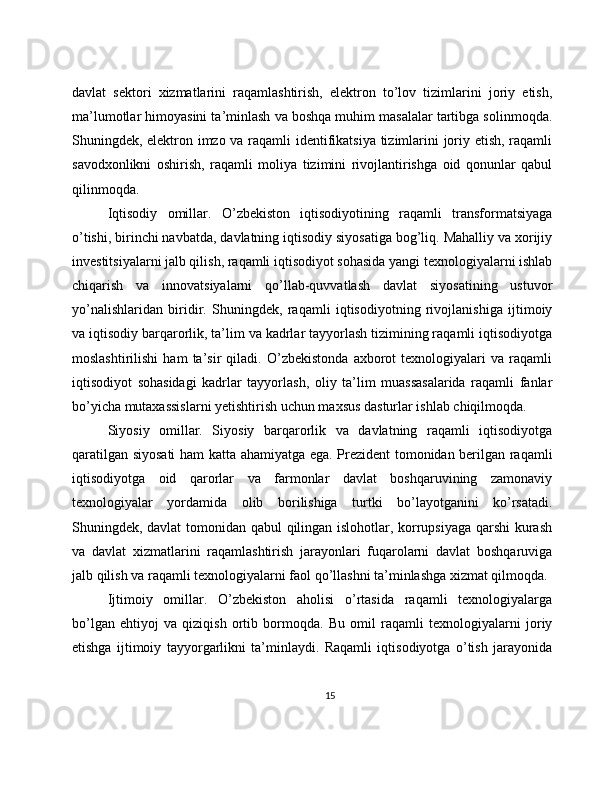 davlat   sektori   xizmatlarini   raqamlashtirish,   elektron   to’lov   tizimlarini   joriy   etish,
ma’lumotlar himoyasini ta’minlash va boshqa muhim masalalar tartibga solinmoqda.
Shuningdek, elektron imzo va raqamli identifikatsiya tizimlarini joriy etish, raqamli
savodxonlikni   oshirish,   raqamli   moliya   tizimini   rivojlantirishga   oid   qonunlar   qabul
qilinmoqda.
Iqtisodiy   omillar.   O’zbekiston   iqtisodiyotining   raqamli   transformatsiyaga
o’tishi, birinchi navbatda, davlatning iqtisodiy siyosatiga bog’liq. Mahalliy va xorijiy
investitsiyalarni jalb qilish, raqamli iqtisodiyot sohasida yangi texnologiyalarni ishlab
chiqarish   va   innovatsiyalarni   qo’llab-quvvatlash   davlat   siyosatining   ustuvor
yo’nalishlaridan   biridir.   Shuningdek,   raqamli   iqtisodiyotning   rivojlanishiga   ijtimoiy
va iqtisodiy barqarorlik, ta’lim va kadrlar tayyorlash tizimining raqamli iqtisodiyotga
moslashtirilishi   ham   ta’sir   qiladi.   O’zbekistonda   axborot   texnologiyalari   va   raqamli
iqtisodiyot   sohasidagi   kadrlar   tayyorlash,   oliy   ta’lim   muassasalarida   raqamli   fanlar
bo’yicha mutaxassislarni yetishtirish uchun maxsus dasturlar ishlab chiqilmoqda.
Siyosiy   omillar.   Siyosiy   barqarorlik   va   davlatning   raqamli   iqtisodiyotga
qaratilgan siyosati  ham katta ahamiyatga ega. Prezident tomonidan berilgan raqamli
iqtisodiyotga   oid   qarorlar   va   farmonlar   davlat   boshqaruvining   zamonaviy
texnologiyalar   yordamida   olib   borilishiga   turtki   bo’layotganini   ko’rsatadi.
Shuningdek, davlat tomonidan qabul qilingan islohotlar, korrupsiyaga qarshi kurash
va   davlat   xizmatlarini   raqamlashtirish   jarayonlari   fuqarolarni   davlat   boshqaruviga
jalb qilish va raqamli texnologiyalarni faol qo’llashni ta’minlashga xizmat qilmoqda.
Ijtimoiy   omillar.   O’zbekiston   aholisi   o’rtasida   raqamli   texnologiyalarga
bo’lgan   ehtiyoj   va   qiziqish   ortib   bormoqda.   Bu   omil   raqamli   texnologiyalarni   joriy
etishga   ijtimoiy   tayyorgarlikni   ta’minlaydi.   Raqamli   iqtisodiyotga   o’tish   jarayonida
15 