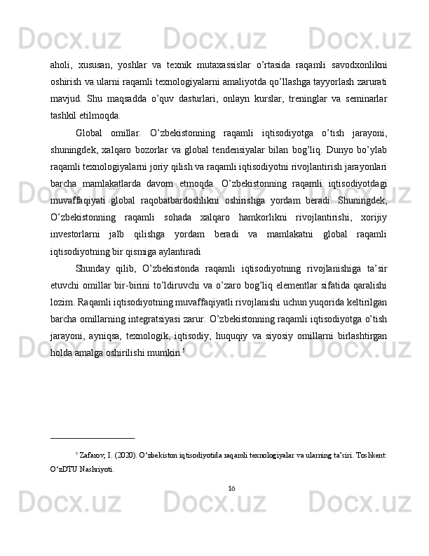 aholi,   xususan,   yoshlar   va   texnik   mutaxassislar   o’rtasida   raqamli   savodxonlikni
oshirish va ularni raqamli texnologiyalarni amaliyotda qo’llashga tayyorlash zarurati
mavjud.   Shu   maqsadda   o’quv   dasturlari,   onlayn   kurslar,   treninglar   va   seminarlar
tashkil etilmoqda.
Global   omillar.   O’zbekistonning   raqamli   iqtisodiyotga   o’tish   jarayoni,
shuningdek,   xalqaro   bozorlar   va   global   tendensiyalar   bilan   bog’liq.   Dunyo   bo’ylab
raqamli texnologiyalarni joriy qilish va raqamli iqtisodiyotni rivojlantirish jarayonlari
barcha   mamlakatlarda   davom   etmoqda.   O’zbekistonning   raqamli   iqtisodiyotdagi
muvaffaqiyati   global   raqobatbardoshlikni   oshirishga   yordam   beradi.   Shuningdek,
O’zbekistonning   raqamli   sohada   xalqaro   hamkorlikni   rivojlantirishi,   xorijiy
investorlarni   jalb   qilishga   yordam   beradi   va   mamlakatni   global   raqamli
iqtisodiyotning bir qismiga aylantiradi
Shunday   qilib,   O’zbekistonda   raqamli   iqtisodiyotning   rivojlanishiga   ta’sir
etuvchi  omillar  bir-birini  to’ldiruvchi   va o’zaro bog’liq elementlar   sifatida qaralishi
lozim. Raqamli iqtisodiyotning muvaffaqiyatli rivojlanishi uchun yuqorida keltirilgan
barcha omillarning integratsiyasi zarur. O’zbekistonning raqamli iqtisodiyotga o’tish
jarayoni,   ayniqsa,   texnologik,   iqtisodiy,   huquqiy   va   siyosiy   omillarni   birlashtirgan
holda amalga oshirilishi mumkin. 5
5
  Zafarov, I. (2020). O‘zbekiston iqtisodiyotida raqamli texnologiyalar va ularning ta’siri. Toshkent:
O‘zDTU Nashriyoti.
16 