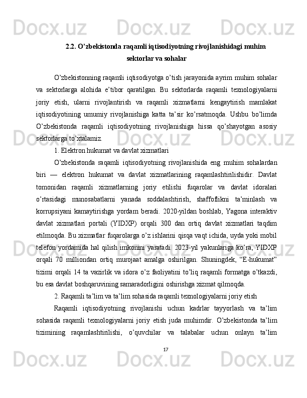2.2. O’zbekistonda raqamli iqtisodiyotning rivojlanishidagi muhim
sektorlar va sohalar
O’zbekistonning raqamli iqtisodiyotga o’tish jarayonida ayrim muhim sohalar
va   sektorlarga   alohida   e’tibor   qaratilgan.   Bu   sektorlarda   raqamli   texnologiyalarni
joriy   etish,   ularni   rivojlantirish   va   raqamli   xizmatlarni   kengaytirish   mamlakat
iqtisodiyotining   umumiy   rivojlanishiga   katta   ta’sir   ko’rsatmoqda.   Ushbu   bo’limda
O’zbekistonda   raqamli   iqtisodiyotning   rivojlanishiga   hissa   qo’shayotgan   asosiy
sektorlarga to’xtalamiz.
1. Elektron hukumat va davlat xizmatlari
O’zbekistonda   raqamli   iqtisodiyotning   rivojlanishida   eng   muhim   sohalardan
biri   —   elektron   hukumat   va   davlat   xizmatlarining   raqamlashtirilishidir.   Davlat
tomonidan   raqamli   xizmatlarning   joriy   etilishi   fuqarolar   va   davlat   idoralari
o’rtasidagi   munosabatlarni   yanada   soddalashtirish,   shaffoflikni   ta’minlash   va
korrupsiyani   kamaytirishga   yordam   beradi.   2020-yildan   boshlab,   Yagona   interaktiv
davlat   xizmatlari   portali   (YIDXP)   orqali   300   dan   ortiq   davlat   xizmatlari   taqdim
etilmoqda. Bu xizmatlar fuqarolarga o’z ishlarini qisqa vaqt ichida, uyda yoki mobil
telefon  yordamida  hal  qilish   imkonini  yaratadi.  2023-yil   yakunlariga   ko’ra,  YIDXP
orqali   70   milliondan   ortiq   murojaat   amalga   oshirilgan.   Shuningdek,   “E-hukumat”
tizimi orqali 14 ta vazirlik va idora o’z faoliyatini to’liq raqamli formatga o’tkazdi,
bu esa davlat boshqaruvining samaradorligini oshirishga xizmat qilmoqda.
2. Raqamli ta’lim va ta’lim sohasida raqamli texnologiyalarni joriy etish
Raqamli   iqtisodiyotning   rivojlanishi   uchun   kadrlar   tayyorlash   va   ta’lim
sohasida   raqamli   texnologiyalarni   joriy   etish   juda   muhimdir.   O’zbekistonda   ta’lim
tizimining   raqamlashtirilishi,   o’quvchilar   va   talabalar   uchun   onlayn   ta’lim
17 