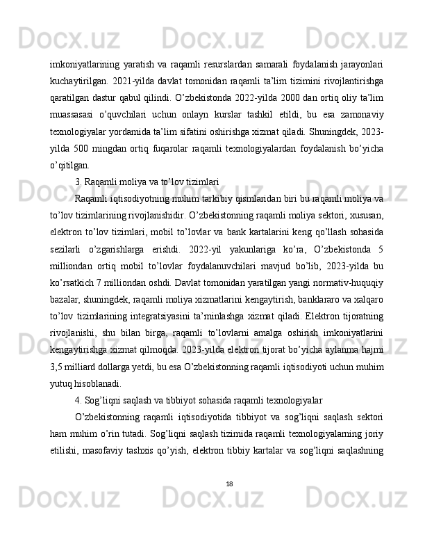 imkoniyatlarining   yaratish   va   raqamli   resurslardan   samarali   foydalanish   jarayonlari
kuchaytirilgan.   2021-yilda   davlat   tomonidan   raqamli   ta’lim   tizimini   rivojlantirishga
qaratilgan dastur qabul qilindi. O’zbekistonda 2022-yilda 2000 dan ortiq oliy ta’lim
muassasasi   o’quvchilari   uchun   onlayn   kurslar   tashkil   etildi,   bu   esa   zamonaviy
texnologiyalar yordamida ta’lim sifatini oshirishga xizmat qiladi. Shuningdek, 2023-
yilda   500   mingdan   ortiq   fuqarolar   raqamli   texnologiyalardan   foydalanish   bo’yicha
o’qitilgan.
3. Raqamli moliya va to’lov tizimlari
Raqamli iqtisodiyotning muhim tarkibiy qismlaridan biri bu raqamli moliya va
to’lov tizimlarining rivojlanishidir. O’zbekistonning raqamli moliya sektori, xususan,
elektron   to’lov   tizimlari,   mobil   to’lovlar   va   bank   kartalarini   keng   qo’llash   sohasida
sezilarli   o’zgarishlarga   erishdi.   2022-yil   yakunlariga   ko’ra,   O’zbekistonda   5
milliondan   ortiq   mobil   to’lovlar   foydalanuvchilari   mavjud   bo’lib,   2023-yilda   bu
ko’rsatkich 7 milliondan oshdi. Davlat tomonidan yaratilgan yangi normativ-huquqiy
bazalar, shuningdek, raqamli moliya xizmatlarini kengaytirish, banklararo va xalqaro
to’lov   tizimlarining   integratsiyasini   ta’minlashga   xizmat   qiladi.   Elektron   tijoratning
rivojlanishi,   shu   bilan   birga,   raqamli   to’lovlarni   amalga   oshirish   imkoniyatlarini
kengaytirishga xizmat qilmoqda. 2023-yilda elektron tijorat bo’yicha aylanma hajmi
3,5 milliard dollarga yetdi, bu esa O’zbekistonning raqamli iqtisodiyoti uchun muhim
yutuq hisoblanadi.
4. Sog’liqni saqlash va tibbiyot sohasida raqamli texnologiyalar
O’zbekistonning   raqamli   iqtisodiyotida   tibbiyot   va   sog’liqni   saqlash   sektori
ham muhim o’rin tutadi. Sog’liqni saqlash tizimida raqamli texnologiyalarning joriy
etilishi,   masofaviy   tashxis   qo’yish,   elektron   tibbiy   kartalar   va   sog’liqni   saqlashning
18 