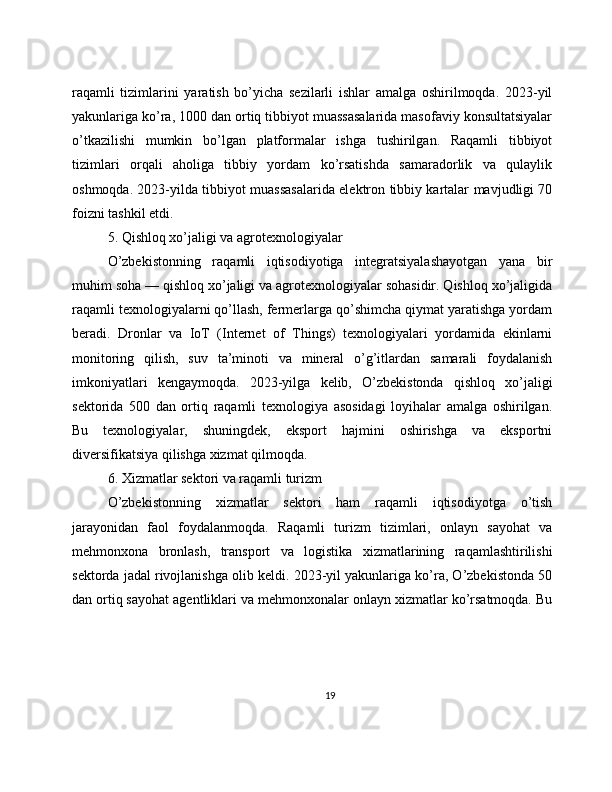 raqamli   tizimlarini   yaratish   bo’yicha   sezilarli   ishlar   amalga   oshirilmoqda.   2023-yil
yakunlariga ko’ra, 1000 dan ortiq tibbiyot muassasalarida masofaviy konsultatsiyalar
o’tkazilishi   mumkin   bo’lgan   platformalar   ishga   tushirilgan.   Raqamli   tibbiyot
tizimlari   orqali   aholiga   tibbiy   yordam   ko’rsatishda   samaradorlik   va   qulaylik
oshmoqda. 2023-yilda tibbiyot muassasalarida elektron tibbiy kartalar mavjudligi 70
foizni tashkil etdi.
5. Qishloq xo’jaligi va agrotexnologiyalar
O’zbekistonning   raqamli   iqtisodiyotiga   integratsiyalashayotgan   yana   bir
muhim soha — qishloq xo’jaligi va agrotexnologiyalar sohasidir. Qishloq xo’jaligida
raqamli texnologiyalarni qo’llash, fermerlarga qo’shimcha qiymat yaratishga yordam
beradi.   Dronlar   va   IoT   (Internet   of   Things)   texnologiyalari   yordamida   ekinlarni
monitoring   qilish,   suv   ta’minoti   va   mineral   o’g’itlardan   samarali   foydalanish
imkoniyatlari   kengaymoqda.   2023-yilga   kelib,   O’zbekistonda   qishloq   xo’jaligi
sektorida   500   dan   ortiq   raqamli   texnologiya   asosidagi   loyihalar   amalga   oshirilgan.
Bu   texnologiyalar,   shuningdek,   eksport   hajmini   oshirishga   va   eksportni
diversifikatsiya qilishga xizmat qilmoqda.
6. Xizmatlar sektori va raqamli turizm
O’zbekistonning   xizmatlar   sektori   ham   raqamli   iqtisodiyotga   o’tish
jarayonidan   faol   foydalanmoqda.   Raqamli   turizm   tizimlari,   onlayn   sayohat   va
mehmonxona   bronlash,   transport   va   logistika   xizmatlarining   raqamlashtirilishi
sektorda jadal rivojlanishga olib keldi. 2023-yil yakunlariga ko’ra, O’zbekistonda 50
dan ortiq sayohat agentliklari va mehmonxonalar onlayn xizmatlar ko’rsatmoqda. Bu
19 