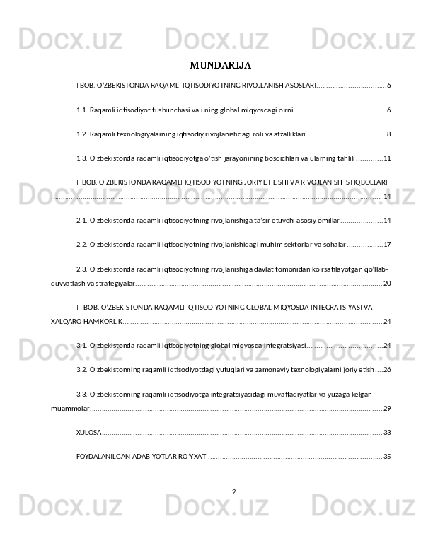 MUNDARIJA
I BOB. O’ZBEKISTONDA RAQAMLI IQTISODIYOTNING RIVOJLANISH ASOSLARI ................................... 6
1.1. Raqamli iqtisodiyot tushunchasi va uning global miqyosdagi o’rni ............................................... 6
1.2. Raqamli texnologiyalarning iqtisodiy rivojlanishdagi roli va afzalliklari ........................................ 8
1.3. O’zbekistonda raqamli iqtisodiyotga o’tish jarayonining bosqichlari va ularning tahlili ............. 11
II BOB. O’ZBEKISTONDA RAQAMLI IQTISODIYOTNING JORIY ETILISHI VA RIVOJLANISH ISTIQBOLLARI
....................................................................................................................................................................... 14
2.1. O’zbekistonda raqamli iqtisodiyotning rivojlanishiga ta’sir etuvchi asosiy omillar ..................... 14
2.2. O’zbekistonda raqamli iqtisodiyotning rivojlanishidagi muhim sektorlar va sohalar .................. 17
2.3. O’zbekistonda raqamli iqtisodiyotning rivojlanishiga davlat tomonidan ko’rsatilayotgan qo’llab-
quvvatlash va strategiyalar ............................................................................................................................. 20
III BOB. O’ZBEKISTONDA RAQAMLI IQTISODIYOTNING GLOBAL MIQYOSDA INTEGRATSIYASI VA 
XALQARO HAMKORLIK ................................................................................................................................... 24
3.1. O’zbekistonda raqamli iqtisodiyotning global miqyosda integratsiyasi ...................................... 24
3.2. O’zbekistonning raqamli iqtisodiyotdagi yutuqlari va zamonaviy texnologiyalarni joriy etish .... 26
3.3. O’zbekistonning raqamli iqtisodiyotga integratsiyasidagi muvaffaqiyatlar va yuzaga kelgan 
muammolar .................................................................................................................................................... 29
XULOSA .............................................................................................................................................. 33
FOYDALANILGAN ADABIYOTLAR RO’YXATI ........................................................................................ 35
2 
