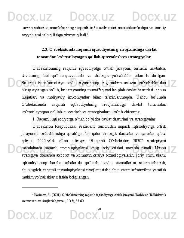 turizm  sohasida  mamlakatning raqamli  infratuzilmasini  mustahkamlashga  va xorijiy
sayyohlarni jalb qilishga xizmat qiladi. 6
2.3. O’zbekistonda raqamli iqtisodiyotning rivojlanishiga davlat
tomonidan ko’rsatilayotgan qo’llab-quvvatlash va strategiyalar
O’zbekistonning   raqamli   iqtisodiyotga   o’tish   jarayoni,   birinchi   navbatda,
davlatning   faol   qo’llab-quvvatlashi   va   strategik   yo’nalishlar   bilan   to’ldirilgan.
Raqamli   transformatsiya   davlat   siyosatining   eng   muhim   ustuvor   yo’nalishlaridan
biriga aylangan bo’lib, bu jarayonning muvaffaqiyati ko’plab davlat dasturlari, qonun
hujjatlari   va   moliyaviy   imkoniyatlar   bilan   ta’minlanmoqda.   Ushbu   bo’limda
O’zbekistonda   raqamli   iqtisodiyotning   rivojlanishiga   davlat   tomonidan
ko’rsatilayotgan qo’llab-quvvatlash va strategiyalarni ko’rib chiqamiz.
1. Raqamli iqtisodiyotga o’tish bo’yicha davlat dasturlari va strategiyalar
O’zbekiston   Respublikasi   Prezidenti   tomonidan   raqamli   iqtisodiyotga   o’tish
jarayonini   tezlashtirishga   qaratilgan   bir   qator   strategik   dasturlar   va   qarorlar   qabul
qilindi.   2020-yilda   e’lon   qilingan   “Raqamli   O’zbekiston   2030”   strategiyasi
mamlakatda   raqamli   texnologiyalarni   keng   joriy   etishni   nazarda   tutadi.   Ushbu
strategiya   doirasida   axborot   va   kommunikatsiya   texnologiyalarini   joriy   etish,   ularni
iqtisodiyotning   barcha   sohalarida   qo’llash,   davlat   xizmatlarini   raqamlashtirish,
shuningdek, raqamli texnologiyalarni rivojlantirish uchun zarur infratuzilma yaratish
muhim yo’nalishlar sifatida belgilangan.
6
  Karimov, A. (2021). O‘zbekistonning raqamli iqtisodiyotga o‘tish jarayoni. Tashkent: Tadbirkorlik
va innovatsion rivojlanish jurnali, 12(3), 55-62
20 