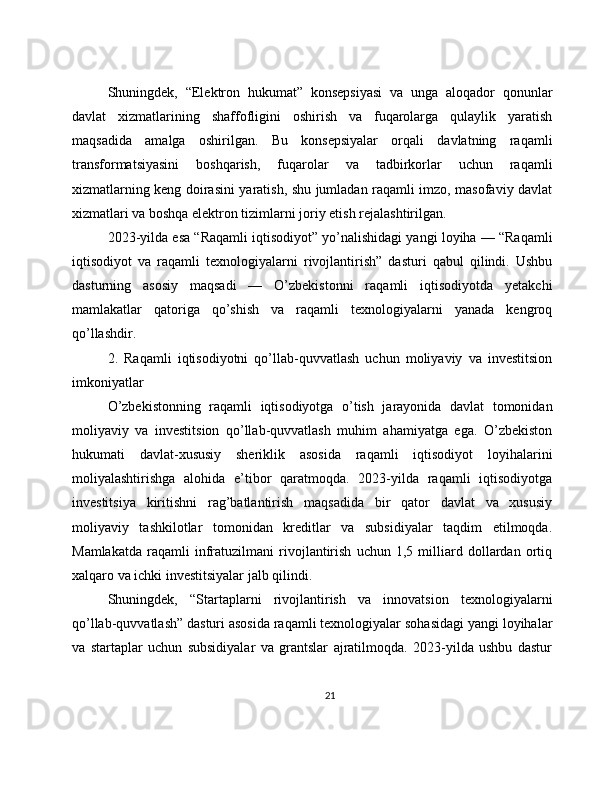Shuningdek,   “Elektron   hukumat”   konsepsiyasi   va   unga   aloqador   qonunlar
davlat   xizmatlarining   shaffofligini   oshirish   va   fuqarolarga   qulaylik   yaratish
maqsadida   amalga   oshirilgan.   Bu   konsepsiyalar   orqali   davlatning   raqamli
transformatsiyasini   boshqarish,   fuqarolar   va   tadbirkorlar   uchun   raqamli
xizmatlarning keng doirasini yaratish, shu jumladan raqamli imzo, masofaviy davlat
xizmatlari va boshqa elektron tizimlarni joriy etish rejalashtirilgan.
2023-yilda esa “Raqamli iqtisodiyot” yo’nalishidagi yangi loyiha — “Raqamli
iqtisodiyot   va   raqamli   texnologiyalarni   rivojlantirish”   dasturi   qabul   qilindi.   Ushbu
dasturning   asosiy   maqsadi   —   O’zbekistonni   raqamli   iqtisodiyotda   yetakchi
mamlakatlar   qatoriga   qo’shish   va   raqamli   texnologiyalarni   yanada   kengroq
qo’llashdir.
2.   Raqamli   iqtisodiyotni   qo’llab-quvvatlash   uchun   moliyaviy   va   investitsion
imkoniyatlar
O’zbekistonning   raqamli   iqtisodiyotga   o’tish   jarayonida   davlat   tomonidan
moliyaviy   va   investitsion   qo’llab-quvvatlash   muhim   ahamiyatga   ega.   O’zbekiston
hukumati   davlat-xususiy   sheriklik   asosida   raqamli   iqtisodiyot   loyihalarini
moliyalashtirishga   alohida   e’tibor   qaratmoqda.   2023-yilda   raqamli   iqtisodiyotga
investitsiya   kiritishni   rag’batlantirish   maqsadida   bir   qator   davlat   va   xususiy
moliyaviy   tashkilotlar   tomonidan   kreditlar   va   subsidiyalar   taqdim   etilmoqda.
Mamlakatda   raqamli   infratuzilmani   rivojlantirish   uchun   1,5   milliard   dollardan   ortiq
xalqaro va ichki investitsiyalar jalb qilindi.
Shuningdek,   “Startaplarni   rivojlantirish   va   innovatsion   texnologiyalarni
qo’llab-quvvatlash” dasturi asosida raqamli texnologiyalar sohasidagi yangi loyihalar
va   startaplar   uchun   subsidiyalar   va   grantslar   ajratilmoqda.   2023-yilda   ushbu   dastur
21 