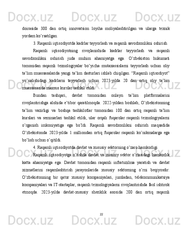 doirasida   300   dan   ortiq   innovatsion   loyiha   moliyalashtirilgan   va   ularga   texnik
yordam ko’rsatilgan.
3. Raqamli iqtisodiyotda kadrlar tayyorlash va raqamli savodxonlikni oshirish
Raqamli   iqtisodiyotning   rivojlanishida   kadrlar   tayyorlash   va   raqamli
savodxonlikni   oshirish   juda   muhim   ahamiyatga   ega.   O’zbekiston   hukumati
tomonidan   raqamli   texnologiyalar   bo’yicha   mutaxassislarni   tayyorlash   uchun   oliy
ta’lim muassasalarida yangi ta’lim dasturlari ishlab chiqilgan. “Raqamli iqtisodiyot”
yo’nalishidagi   kadrlarni   tayyorlash   uchun   2023-yilda   20   dan   ortiq   oliy   ta’lim
muassasasida maxsus kurslar tashkil etildi.
Bundan   tashqari,   davlat   tomonidan   onlayn   ta’lim   platformalarini
rivojlantirishga   alohida   e’tibor   qaratilmoqda.   2022-yildan   boshlab,   O’zbekistonning
ta’lim   vazirligi   va   boshqa   tashkilotlar   tomonidan   100   dan   ortiq   raqamli   ta’lim
kurslari   va   seminarlari   tashkil   etildi,   ular   orqali   fuqarolar   raqamli   texnologiyalarni
o’rganish   imkoniyatiga   ega   bo’ldi.   Raqamli   savodxonlikni   oshirish   maqsadida
O’zbekistonda   2023-yilda   1   milliondan   ortiq   fuqarolar   raqamli   ko’nikmalarga   ega
bo’lish uchun o’qitildi.
4. Raqamli iqtisodiyotda davlat va xususiy sektorning o’zaro hamkorligi
Raqamli iqtisodiyotga o’tishda davlat va xususiy sektor o’rtasidagi  hamkorlik
katta   ahamiyatga   ega.   Davlat   tomonidan   raqamli   infratuzilma   yaratish   va   davlat
xizmatlarini   raqamlashtirish   jarayonlarida   xususiy   sektorning   o’rni   beqiyosdir.
O’zbekistonning   bir   qator   xususiy   kompaniyalari,   jumladan,   telekommunikatsiya
kompaniyalari va IT-startaplar, raqamli texnologiyalarni rivojlantirishda faol ishtirok
etmoqda.   2023-yilda   davlat-xususiy   sheriklik   asosida   200   dan   ortiq   raqamli
22 