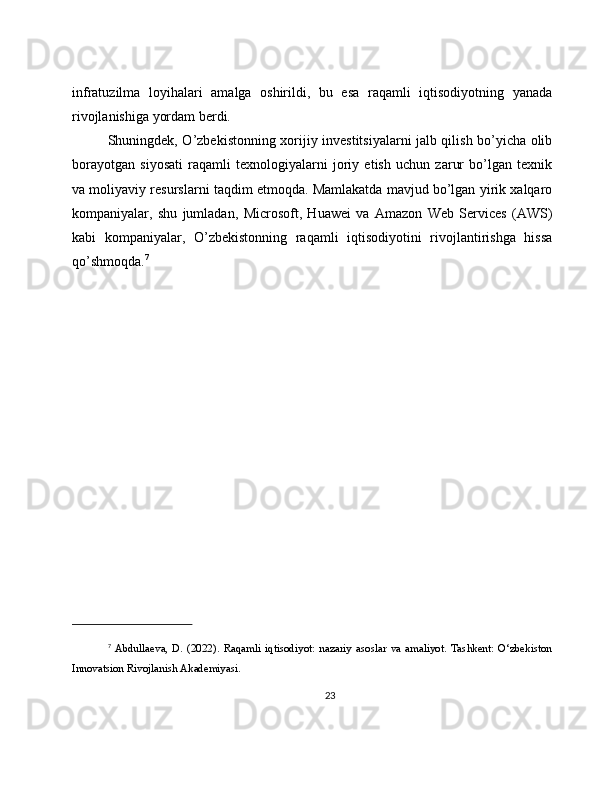 infratuzilma   loyihalari   amalga   oshirildi,   bu   esa   raqamli   iqtisodiyotning   yanada
rivojlanishiga yordam berdi.
Shuningdek, O’zbekistonning xorijiy investitsiyalarni jalb qilish bo’yicha olib
borayotgan   siyosati   raqamli   texnologiyalarni   joriy   etish   uchun   zarur   bo’lgan   texnik
va moliyaviy resurslarni taqdim etmoqda. Mamlakatda mavjud bo’lgan yirik xalqaro
kompaniyalar,   shu   jumladan,   Microsoft,   Huawei   va   Amazon   Web   Services   (AWS)
kabi   kompaniyalar,   O’zbekistonning   raqamli   iqtisodiyotini   rivojlantirishga   hissa
qo’shmoqda. 7
7
  Abdullaeva,   D.   (2022).   Raqamli   iqtisodiyot:   nazariy   asoslar   va   amaliyot.   Tashkent:   O‘zbekiston
Innovatsion Rivojlanish Akademiyasi.
23 