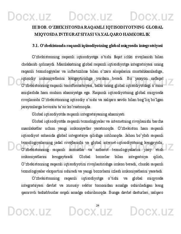 III BOB. O’ZBEKISTONDA RAQAMLI IQTISODIYOTNING GLOBAL
MIQYOSDA INTEGRATSIYASI VA XALQARO HAMKORLIK
3.1. O’zbekistonda raqamli iqtisodiyotning global miqyosda integratsiyasi
O’zbekistonning   raqamli   iqtisodiyotga   o’tishi   faqat   ichki   rivojlanish   bilan
cheklanib qolmaydi. Mamlakatning global raqamli iqtisodiyotga integratsiyasi uning
raqamli   texnologiyalar   va   infratuzilma   bilan   o’zaro   aloqalarini   mustahkamlashga,
iqtisodiy   imkoniyatlarini   kengaytirishga   yordam   beradi.   Bu   jarayon   nafaqat
O’zbekistonning raqamli transformatsiyasi, balki uning global iqtisodiyotdagi o’rnini
aniqlashda   ham   muhim   ahamiyatga   ega.   Raqamli   iqtisodiyotning   global   miqyosda
rivojlanishi O’zbekistonning iqtisodiy o’sishi va xalqaro savdo bilan bog’liq bo’lgan
jarayonlarga bevosita ta’sir ko’rsatmoqda.
Global iqtisodiyotda raqamli integratsiyaning ahamiyati
Global iqtisodiyotda raqamli texnologiyalar va internetning rivojlanishi barcha
mamlakatlar   uchun   yangi   imkoniyatlar   yaratmoqda.   O’zbekiston   ham   raqamli
iqtisodiyot   sohasida   global   integratsiya   qilishga   intilmoqda.   Jahon   bo’ylab   raqamli
texnologiyalarning   jadal   rivojlanishi   va   global   internet-iqtisodiyotning   kengayishi,
O’zbekistonning   raqamli   xizmatlar   va   axborot   texnologiyalarini   joriy   etish
imkoniyatlarini   kengaytiradi.   Global   bozorlar   bilan   integratsiya   qilish,
O’zbekistonning raqamli iqtisodiyotini rivojlantirishga imkon beradi, chunki raqamli
texnologiyalar eksportini oshiradi va yangi bozorlarni izlash imkoniyatlarini yaratadi.
O’zbekistonning   raqamli   iqtisodiyotga   o’tishi   va   global   miqyosda
integratsiyasi   davlat   va   xususiy   sektor   tomonidan   amalga   oshiriladigan   keng
qamrovli   tashabbuslar   orqali   amalga   oshirilmoqda.   Bunga   davlat   dasturlari,   xalqaro
24 