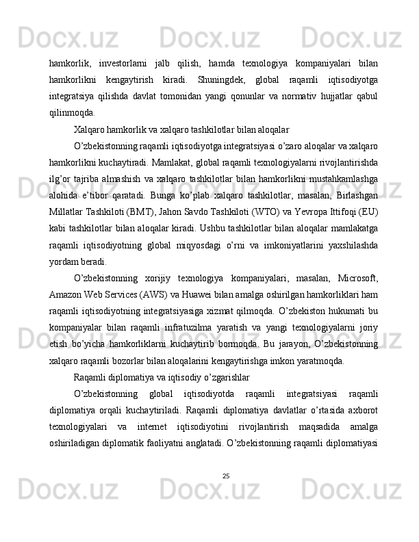 hamkorlik,   investorlarni   jalb   qilish,   hamda   texnologiya   kompaniyalari   bilan
hamkorlikni   kengaytirish   kiradi.   Shuningdek,   global   raqamli   iqtisodiyotga
integratsiya   qilishda   davlat   tomonidan   yangi   qonunlar   va   normativ   hujjatlar   qabul
qilinmoqda.
Xalqaro hamkorlik va xalqaro tashkilotlar bilan aloqalar
O’zbekistonning raqamli iqtisodiyotga integratsiyasi o’zaro aloqalar va xalqaro
hamkorlikni kuchaytiradi. Mamlakat, global raqamli texnologiyalarni rivojlantirishda
ilg’or   tajriba   almashish   va   xalqaro   tashkilotlar   bilan   hamkorlikni   mustahkamlashga
alohida   e’tibor   qaratadi.   Bunga   ko’plab   xalqaro   tashkilotlar,   masalan,   Birlashgan
Millatlar Tashkiloti (BMT), Jahon Savdo Tashkiloti (WTO) va Yevropa Ittifoqi (EU)
kabi tashkilotlar bilan aloqalar kiradi. Ushbu tashkilotlar bilan aloqalar mamlakatga
raqamli   iqtisodiyotning   global   miqyosdagi   o’rni   va   imkoniyatlarini   yaxshilashda
yordam beradi.
O’zbekistonning   xorijiy   texnologiya   kompaniyalari,   masalan,   Microsoft,
Amazon Web Services (AWS) va Huawei bilan amalga oshirilgan hamkorliklari ham
raqamli   iqtisodiyotning  integratsiyasiga   xizmat   qilmoqda.   O’zbekiston   hukumati   bu
kompaniyalar   bilan   raqamli   infratuzilma   yaratish   va   yangi   texnologiyalarni   joriy
etish   bo’yicha   hamkorliklarni   kuchaytirib   bormoqda.   Bu   jarayon,   O’zbekistonning
xalqaro raqamli bozorlar bilan aloqalarini kengaytirishga imkon yaratmoqda.
Raqamli diplomatiya va iqtisodiy o’zgarishlar
O’zbekistonning   global   iqtisodiyotda   raqamli   integratsiyasi   raqamli
diplomatiya   orqali   kuchaytiriladi.   Raqamli   diplomatiya   davlatlar   o’rtasida   axborot
texnologiyalari   va   internet   iqtisodiyotini   rivojlantirish   maqsadida   amalga
oshiriladigan diplomatik faoliyatni anglatadi. O’zbekistonning raqamli diplomatiyasi
25 