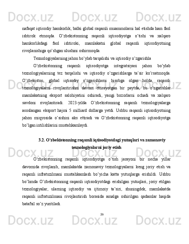 nafaqat iqtisodiy hamkorlik, balki global raqamli muammolarni hal etishda ham faol
ishtirok   etmoqda.   O’zbekistonning   raqamli   iqtisodiyotga   o’tishi   va   xalqaro
hamkorlikdagi   faol   ishtiroki,   mamlakatni   global   raqamli   iqtisodiyotning
rivojlanishiga qo’shgan ulushini oshirmoqda.
Texnologiyalarning jahon bo’ylab tarqalishi va iqtisodiy o’zgarishla
O’zbekistonning   raqamli   iqtisodiyotga   integratsiyasi   jahon   bo’ylab
texnologiyalarning   tez   tarqalishi   va   iqtisodiy   o’zgarishlarga   ta’sir   ko’rsatmoqda.
O’zbekiston,   global   iqtisodiy   o’zgarishlarni   hisobga   olgan   holda,   raqamli
texnologiyalarni   rivojlantirishni   davom   ettirayotgan   bir   paytda,   bu   o’zgarishlar
mamlakatning   eksport   salohiyatini   oshiradi,   yangi   bozorlarni   ochadi   va   xalqaro
savdoni   rivojlantiradi.   2023-yilda   O’zbekistonning   raqamli   texnologiyalarga
asoslangan   eksport   hajmi   5   milliard   dollarga   yetdi.   Ushbu   raqamli   iqtisodiyotning
jahon   miqyosida   o’sishini   aks   ettiradi   va   O’zbekistonning   raqamli   iqtisodiyotga
bo’lgan intilishlarini mustahkamlaydi.
3.2. O’zbekistonning raqamli iqtisodiyotdagi yutuqlari va zamonaviy
texnologiyalarni joriy etish
O’zbekistonning   raqamli   iqtisodiyotga   o’tish   jarayoni   bir   necha   yillar
davomida   rivojlanib,   mamlakatda   zamonaviy   texnologiyalarni   keng   joriy   etish   va
raqamli   infratuzilmani   mustahkamlash   bo’yicha   katta   yutuqlarga   erishildi.   Ushbu
bo’limda   O’zbekistonning   raqamli   iqtisodiyotdagi   erishilgan   yutuqlari,   joriy   etilgan
texnologiyalar,   ularning   iqtisodiy   va   ijtimoiy   ta’siri,   shuningdek,   mamlakatda
raqamli   infratuzilmani   rivojlantirish   borasida   amalga   oshirilgan   qadamlar   haqida
batafsil so’z yuritiladi.
26 