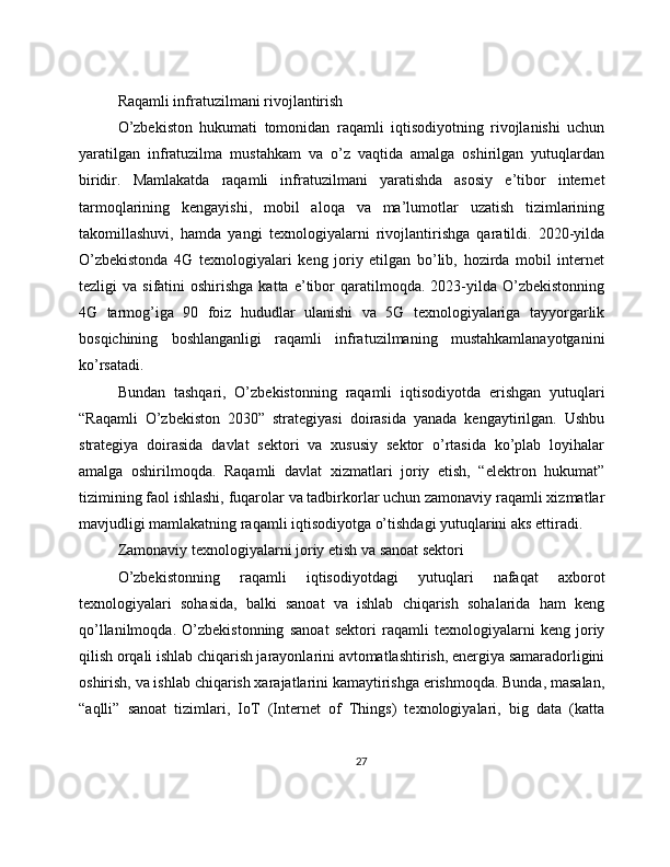 Raqamli infratuzilmani rivojlantirish
O’zbekiston   hukumati   tomonidan   raqamli   iqtisodiyotning   rivojlanishi   uchun
yaratilgan   infratuzilma   mustahkam   va   o’z   vaqtida   amalga   oshirilgan   yutuqlardan
biridir.   Mamlakatda   raqamli   infratuzilmani   yaratishda   asosiy   e’tibor   internet
tarmoqlarining   kengayishi,   mobil   aloqa   va   ma’lumotlar   uzatish   tizimlarining
takomillashuvi,   hamda   yangi   texnologiyalarni   rivojlantirishga   qaratildi.   2020-yilda
O’zbekistonda   4G   texnologiyalari   keng   joriy   etilgan   bo’lib,   hozirda   mobil   internet
tezligi   va  sifatini   oshirishga  katta   e’tibor   qaratilmoqda.   2023-yilda  O’zbekistonning
4G   tarmog’iga   90   foiz   hududlar   ulanishi   va   5G   texnologiyalariga   tayyorgarlik
bosqichining   boshlanganligi   raqamli   infratuzilmaning   mustahkamlanayotganini
ko’rsatadi.
Bundan   tashqari,   O’zbekistonning   raqamli   iqtisodiyotda   erishgan   yutuqlari
“Raqamli   O’zbekiston   2030”   strategiyasi   doirasida   yanada   kengaytirilgan.   Ushbu
strategiya   doirasida   davlat   sektori   va   xususiy   sektor   o’rtasida   ko’plab   loyihalar
amalga   oshirilmoqda.   Raqamli   davlat   xizmatlari   joriy   etish,   “elektron   hukumat”
tizimining faol ishlashi, fuqarolar va tadbirkorlar uchun zamonaviy raqamli xizmatlar
mavjudligi mamlakatning raqamli iqtisodiyotga o’tishdagi yutuqlarini aks ettiradi.
Zamonaviy texnologiyalarni joriy etish va sanoat sektori
O’zbekistonning   raqamli   iqtisodiyotdagi   yutuqlari   nafaqat   axborot
texnologiyalari   sohasida,   balki   sanoat   va   ishlab   chiqarish   sohalarida   ham   keng
qo’llanilmoqda.   O’zbekistonning   sanoat   sektori   raqamli   texnologiyalarni   keng   joriy
qilish orqali ishlab chiqarish jarayonlarini avtomatlashtirish, energiya samaradorligini
oshirish, va ishlab chiqarish xarajatlarini kamaytirishga erishmoqda. Bunda, masalan,
“aqlli”   sanoat   tizimlari,   IoT   (Internet   of   Things)   texnologiyalari,   big   data   (katta
27 