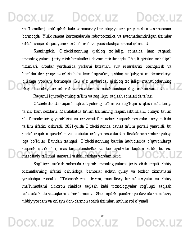 ma’lumotlar) tahlil qilish kabi zamonaviy texnologiyalarni joriy etish o’z samarasini
bermoqda.   Yirik   sanoat   korxonalarida   robototexnika   va   avtomatlashtirilgan   tizimlar
ishlab chiqarish jarayonini tezlashtirish va yaxshilashga xizmat qilmoqda.
Shuningdek,   O’zbekistonning   qishloq   xo’jaligi   sohasida   ham   raqamli
texnologiyalarni joriy etish harakatlari davom ettirilmoqda. “Aqlli qishloq xo’jaligi”
tizimlari,   dronlar   yordamida   yerlarni   kuzatish,   suv   resurslarini   boshqarish   va
hosildorlikni   prognoz   qilish   kabi   texnologiyalar,   qishloq   xo’jaligini   modernizatsiya
qilishga   yordam   bermoqda.   Bu   o’z   navbatida,   qishloq   xo’jaligi   mahsulotlarining
eksport salohiyatini oshirish va resurslarni samarali boshqarishga imkon yaratadi.
Raqamli iqtisodiyotning ta’lim va sog’liqni saqlash sohalarida ta’siri
O’zbekistonda   raqamli   iqtisodiyotning   ta’lim   va   sog’liqni   saqlash   sohalariga
ta’siri   ham   sezilarli.   Mamlakatda   ta’lim   tizimining   raqamlashtirilishi,   onlayn   ta’lim
platformalarining   yaratilishi   va   universitetlar   uchun   raqamli   resurslar   joriy   etilishi
ta’lim   sifatini   oshiradi.   2021-yilda   O’zbekistonda   davlat   ta’lim   portali   yaratildi,   bu
portal   orqali   o’quvchilar   va   talabalar   onlayn   resurslardan   foydalanish   imkoniyatiga
ega   bo’ldilar.   Bundan   tashqari,   O’zbekistonning   barcha   hududlarida   o’quvchilarga
raqamli   qurilmalar,   masalan,   planshetlar   va   kompyuterlar   taqdim   etildi,   bu   esa
masofaviy ta’limni samarali tashkil etishga yordam berdi.
Sog’liqni   saqlash   sohasida   raqamli   texnologiyalarni   joriy   etish   orqali   tibbiy
xizmatlarning   sifatini   oshirishga,   bemorlar   uchun   qulay   va   tezkor   xizmatlarni
yaratishga   erishildi.   “Telemeditsina”   tizimi,   masofaviy   konsultatsiyalar   va   tibbiy
ma’lumotlarni   elektron   shaklda   saqlash   kabi   texnologiyalar   sog’liqni   saqlash
sohasida katta yutuqlarni ta’minlamoqda. Shuningdek, pandemiya davrida masofaviy
tibbiy yordam va onlayn dori-darmon sotish tizimlari muhim rol o’ynadi.
28 