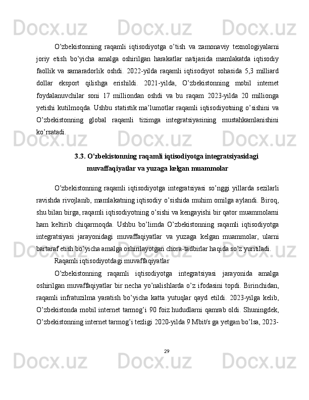 O’zbekistonning   raqamli   iqtisodiyotga   o’tish   va   zamonaviy   texnologiyalarni
joriy   etish   bo’yicha   amalga   oshirilgan   harakatlar   natijasida   mamlakatda   iqtisodiy
faollik   va   samaradorlik   oshdi.   2022-yilda   raqamli   iqtisodiyot   sohasida   5,3   milliard
dollar   eksport   qilishga   erishildi.   2021-yilda,   O’zbekistonning   mobil   internet
foydalanuvchilar   soni   17   milliondan   oshdi   va   bu   raqam   2023-yilda   20   millionga
yetishi kutilmoqda. Ushbu statistik ma’lumotlar raqamli iqtisodiyotning o’sishini va
O’zbekistonning   global   raqamli   tizimga   integratsiyasining   mustahkamlanishini
ko’rsatadi.
3.3. O’zbekistonning raqamli iqtisodiyotga integratsiyasidagi
muvaffaqiyatlar va yuzaga kelgan muammolar
O’zbekistonning   raqamli   iqtisodiyotga   integratsiyasi   so’nggi   yillarda   sezilarli
ravishda rivojlanib, mamlakatning iqtisodiy o’sishida muhim omilga aylandi. Biroq,
shu bilan birga, raqamli iqtisodiyotning o’sishi va kengayishi bir qator muammolarni
ham   keltirib   chiqarmoqda.   Ushbu   bo’limda   O’zbekistonning   raqamli   iqtisodiyotga
integratsiyasi   jarayonidagi   muvaffaqiyatlar   va   yuzaga   kelgan   muammolar,   ularni
bartaraf etish bo’yicha amalga oshirilayotgan chora-tadbirlar haqida so’z yuritiladi.
Raqamli iqtisodiyotdagi muvaffaqiyatlar
O’zbekistonning   raqamli   iqtisodiyotga   integratsiyasi   jarayonida   amalga
oshirilgan muvaffaqiyatlar bir  necha yo’nalishlarda o’z ifodasini  topdi. Birinchidan,
raqamli   infratuzilma   yaratish   bo’yicha   katta   yutuqlar   qayd   etildi.   2023-yilga   kelib,
O’zbekistonda mobil internet tarmog’i 90 foiz hududlarni qamrab oldi. Shuningdek,
O’zbekistonning internet tarmog’i tezligi 2020-yilda 9 Mbit/s ga yetgan bo’lsa, 2023-
29 