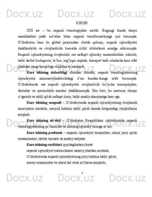 KIRISH
XXI   asr   –   bu   raqamli   texnologiyalar   asridir.   Bugungi   kunda   dunyo
mamlakatlari   jadal   sur’atlar   bilan   raqamli   transformatsiyaga   yuz   tutmoqda.
O’zbekiston   ham   bu   global   jarayondan   chetda   qolmay,   raqamli   iqtisodiyotni
shakllantirish   va   rivojlantirish   borasida   izchil   islohotlarni   amalga   oshirmoqda.
Raqamli   iqtisodiyotning   rivojlanishi   esa   nafaqat   iqtisodiy   samaradorlikni   oshirish,
balki davlat boshqaruvi, ta’lim, sog’liqni saqlash, transport kabi sohalarda ham sifat
jihatidan yangi bosqichga chiqishni ta’minlaydi.
Kurs   ishining   dolzarbligi   shundan   iboratki,   raqamli   texnologiyalarning
iqtisodiyotni   zamonaviylashtirishdagi   o’rni   kundan-kunga   ortib   bormoqda.
O’zbekistonda   esa   raqamli   iqtisodiyotni   rivojlantirish   bo’yicha   konsepsiyalar,
dasturlar   va   qonunchilik   asoslari   shakllanmoqda.   Shu   bois,   bu   mavzuni   chuqur
o’rganish va tahlil qilish nafaqat ilmiy, balki amaliy ahamiyatga ham ega.
Kurs   ishining   maqsadi   –   O’zbekistonda   raqamli   iqtisodiyotning   rivojlanish
zaruriyatini   asoslash,   mavjud   holatini   tahlil   qilish   hamda   kelgusidagi   istiqbollarini
aniqlash.
Kurs   ishining   ob’ekti   –   O’zbekiston   Respublikasi   iqtisodiyotida   raqamli
texnologiyalarning qo’llanilishi va ularning iqtisodiy tizimga ta’siri.
Kurs   ishining   predmeti   –   raqamli   iqtisodiyot   tamoyillari,   ularni   joriy   qilish
mexanizmlari, davlat siyosati va amaliy natijalar.
Kurs ishining vazifalari  quyidagilardan iborat:
raqamli iqtisodiyot tushunchasini nazariy jihatdan asoslash;
O’zbekistonda raqamli iqtisodiyotning joriy holatini tahlil qilish;
asosiy muammolar va ularni hal etish yo’llarini aniqlash;
3 