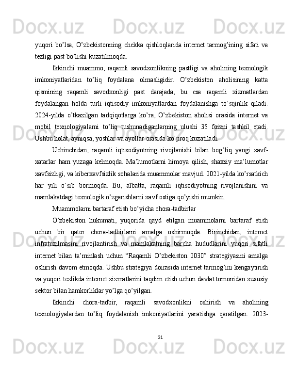 yuqori   bo’lsa,   O’zbekistonning   chekka   qishloqlarida   internet   tarmog’ining   sifati   va
tezligi past bo’lishi kuzatilmoqda.
Ikkinchi   muammo,   raqamli   savodxonlikning   pastligi   va   aholining   texnologik
imkoniyatlaridan   to’liq   foydalana   olmasligidir.   O’zbekiston   aholisining   katta
qismining   raqamli   savodxonligi   past   darajada,   bu   esa   raqamli   xizmatlardan
foydalangan   holda   turli   iqtisodiy   imkoniyatlardan   foydalanishga   to’sqinlik   qiladi.
2024-yilda   o’tkazilgan   tadqiqotlarga   ko’ra,   O’zbekiston   aholisi   orasida   internet   va
mobil   texnologiyalarni   to’liq   tushunadiganlarning   ulushi   35   foizni   tashkil   etadi.
Ushbu holat, ayniqsa, yoshlar va ayollar orasida ko’proq kuzatiladi.
Uchinchidan,   raqamli   iqtisodiyotning   rivojlanishi   bilan   bog’liq   yangi   xavf-
xatarlar   ham   yuzaga   kelmoqda.   Ma’lumotlarni   himoya   qilish,   shaxsiy   ma’lumotlar
xavfsizligi, va kiberxavfsizlik sohalarida muammolar mavjud. 2021-yilda ko’rsatkich
har   yili   o’sib   bormoqda.   Bu,   albatta,   raqamli   iqtisodiyotning   rivojlanishini   va
mamlakatdagi texnologik o’zgarishlarni xavf ostiga qo’yishi mumkin.
Muammolarni bartaraf etish bo’yicha chora-tadbirlar
O’zbekiston   hukumati,   yuqorida   qayd   etilgan   muammolarni   bartaraf   etish
uchun   bir   qator   chora-tadbirlarni   amalga   oshirmoqda.   Birinchidan,   internet
infratuzilmasini   rivojlantirish   va   mamlakatning   barcha   hududlarini   yuqori   sifatli
internet   bilan   ta’minlash   uchun   “Raqamli   O’zbekiston   2030”   strategiyasini   amalga
oshirish davom etmoqda. Ushbu strategiya doirasida internet tarmog’ini kengaytirish
va yuqori tezlikda internet xizmatlarini taqdim etish uchun davlat tomonidan xususiy
sektor bilan hamkorliklar yo’lga qo’yilgan.
Ikkinchi   chora-tadbir,   raqamli   savodxonlikni   oshirish   va   aholining
texnologiyalardan   to’liq   foydalanish   imkoniyatlarini   yaratishga   qaratilgan.   2023-
31 