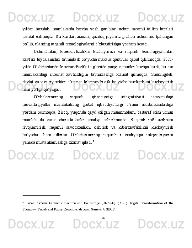 yildan   boshlab,   mamlakatda   barcha   yosh   guruhlari   uchun   raqamli   ta’lim   kurslari
tashkil etilmoqda. Bu kurslar, asosan,  qishloq joylaridagi aholi uchun mo’ljallangan
bo’lib, ularning raqamli texnologiyalarni o’zlashtirishga yordam beradi.
Uchinchidan,   kiberxavfsizlikni   kuchaytirish   va   raqamli   texnologiyalardan
xavfsiz foydalanishni ta’minlash bo’yicha maxsus qonunlar qabul qilinmoqda. 2021-
yilda  O’zbekistonda   kiberxavfsizlik   to’g’risida   yangi   qonunlar   kuchga   kirdi,   bu  esa
mamlakatdagi   internet   xavfsizligini   ta’minlashga   xizmat   qilmoqda.   Shuningdek,
davlat va xususiy sektor o’rtasida kiberxavfsizlik bo’yicha hamkorlikni kuchaytirish
ham yo’lga qo’yilgan.
O’zbekistonning   raqamli   iqtisodiyotga   integratsiyasi   jarayonidagi
muvaffaqiyatlar   mamlakatning   global   iqtisodiyotdagi   o’rnini   mustahkamlashga
yordam   bermoqda.  Biroq,   yuqorida   qayd   etilgan   muammolarni   bartaraf   etish   uchun
mamlakatda   zarur   chora-tadbirlar   amalga   oshirilmoqda.   Raqamli   infratuzilmani
rivojlantirish,   raqamli   savodxonlikni   oshirish   va   kiberxavfsizlikni   kuchaytirish
bo’yicha   chora-tadbirlar   O’zbekistonning   raqamli   iqtisodiyotga   integratsiyasini
yanada mustahkamlashga xizmat qiladi. 8
8
  United   Nations   Economic   Commission   for   Europe   (UNECE).   (2021).   Digital   Transformation   of   the
Economy: Trends and Policy Recommendations. Geneva: UNECE.
32 