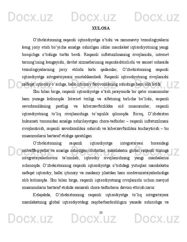 XULOSA
O’zbekistonning   raqamli   iqtisodiyotga   o’tishi   va   zamonaviy   texnologiyalarni
keng   joriy   etish   bo’yicha   amalga   oshirilgan   ishlar   mamlakat   iqtisodiyotining   yangi
bosqichga   o’tishiga   turtki   berdi.   Raqamli   infratuzilmaning   rivojlanishi,   internet
tarmog’ining kengayishi, davlat xizmatlarining raqamlashtirilishi va sanoat  sohasida
texnologiyalarning   joriy   etilishi   kabi   qadamlar,   O’zbekistonning   raqamli
iqtisodiyotga   integratsiyasini   mustahkamladi.   Raqamli   iqtisodiyotning   rivojlanishi
nafaqat iqtisodiy o’sishga, balki ijtimoiy farovonlikning oshishiga ham olib keldi.
Shu bilan  birga,  raqamli   iqtisodiyotga  o’tish  jarayonida  bir   qator   muammolar
ham   yuzaga   kelmoqda.   Internet   tezligi   va   sifatining   turlicha   bo’lishi,   raqamli
savodxonlikning   pastligi   va   kiberxavfsizlikka   oid   muammolar,   raqamli
iqtisodiyotning   to’liq   rivojlanishiga   to’sqinlik   qilmoqda.   Biroq,   O’zbekiston
hukumati   tomonidan   amalga  oshirilayotgan  chora-tadbirlar   –  raqamli  infratuzilmani
rivojlantirish,  raqamli   savodxonlikni  oshirish   va  kiberxavfsizlikni   kuchaytirish   –  bu
muammolarni bartaraf etishga qaratilgan.
O’zbekistonning   raqamli   iqtisodiyotga   integratsiyasi   borasidagi
muvaffaqiyatlar  va amalga oshirilgan islohotlar, mamlakatni  global  raqamli  tizimga
integratsiyalashuvini   ta’minlab,   iqtisodiy   rivojlanishning   yangi   manbalarini
ochmoqda.   O’zbekistonning   raqamli   iqtisodiyotga   o’tishdagi   yutuqlari   mamlakatni
nafaqat   iqtisodiy,   balki   ijtimoiy   va   madaniy   jihatdan   ham   modernizatsiyalashishga
olib   kelmoqda.   Shu   bilan   birga,   raqamli   iqtisodiyotning   rivojlanishi   uchun   mavjud
muammolarni bartaraf etishda samarali chora-tadbirlarni davom ettirish zarur.
Kelajakda,   O’zbekistonning   raqamli   iqtisodiyotga   to’liq   integratsiyasi
mamlakatning   global   iqtisodiyotdagi   raqobatbardoshligini   yanada   oshirishga   va
33 