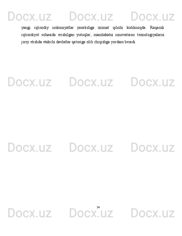 yangi   iqtisodiy   imkoniyatlar   yaratishga   xizmat   qilishi   kutilmoqda.   Raqamli
iqtisodiyot   sohasida   erishilgan   yutuqlar,   mamlakatni   innovatsion   texnologiyalarni
joriy etishda etakchi davlatlar qatoriga olib chiqishga yordam beradi.
34 