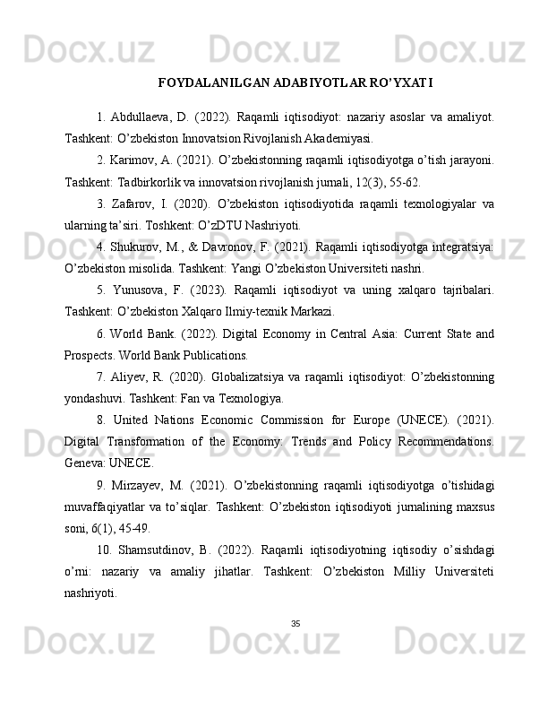 FOYDALANILGAN ADABIYOTLAR RO’YXATI
1.   Abdullaeva,   D.   (2022).   Raqamli   iqtisodiyot:   nazariy   asoslar   va   amaliyot.
Tashkent: O’zbekiston Innovatsion Rivojlanish Akademiyasi.
2. Karimov, A. (2021). O’zbekistonning raqamli iqtisodiyotga o’tish jarayoni.
Tashkent: Tadbirkorlik va innovatsion rivojlanish jurnali, 12(3), 55-62.
3.   Zafarov,   I.   (2020).   O’zbekiston   iqtisodiyotida   raqamli   texnologiyalar   va
ularning ta’siri. Toshkent: O’zDTU Nashriyoti.
4.  Shukurov,  M.,   &   Davronov,  F.  (2021).  Raqamli   iqtisodiyotga  integratsiya:
O’zbekiston misolida. Tashkent: Yangi O’zbekiston Universiteti nashri.
5.   Yunusova,   F.   (2023).   Raqamli   iqtisodiyot   va   uning   xalqaro   tajribalari.
Tashkent: O’zbekiston Xalqaro Ilmiy-texnik Markazi.
6.   World   Bank.   (2022).   Digital   Economy   in   Central   Asia:   Current   State   and
Prospects. World Bank Publications.
7.   Aliyev,   R.   (2020).   Globalizatsiya   va   raqamli   iqtisodiyot:   O’zbekistonning
yondashuvi. Tashkent: Fan va Texnologiya.
8.   United   Nations   Economic   Commission   for   Europe   (UNECE).   (2021).
Digital   Transformation   of   the   Economy:   Trends   and   Policy   Recommendations.
Geneva: UNECE.
9.   Mirzayev,   M.   (2021).   O’zbekistonning   raqamli   iqtisodiyotga   o’tishidagi
muvaffaqiyatlar   va   to’siqlar.   Tashkent:   O’zbekiston   iqtisodiyoti   jurnalining   maxsus
soni, 6(1), 45-49.
10.   Shamsutdinov,   B.   (2022).   Raqamli   iqtisodiyotning   iqtisodiy   o’sishdagi
o’rni:   nazariy   va   amaliy   jihatlar.   Tashkent:   O’zbekiston   Milliy   Universiteti
nashriyoti.
35 