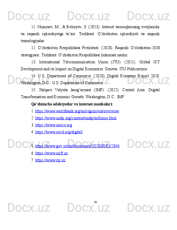11.   Nizamov,   M.,   &   Boboyev,   S.   (2023).   Internet   tarmoqlarining   rivojlanishi
va   raqamli   iqtisodiyotga   ta’siri.   Toshkent:   O’zbekiston   iqtisodiyoti   va   raqamli
texnologiyalar.
12.   O’zbekiston   Respublikasi   Prezidenti.   (2020).   Raqamli   O’zbekiston-2030
strategiyasi. Toshkent: O’zbekiston Respublikasi hukumati nashri.
13.   International   Telecommunication   Union   (ITU).   (2021).   Global   ICT
Development and its Impact on Digital Economies. Geneva: ITU Publications.
14.   U.S.   Department   of   Commerce.   (2020).   Digital   Economy   Report   2020.
Washington, D.C.: U.S. Department of Commerce.
15.   Xalqaro   Valyuta   Jamg’armasi   (IMF).   (2022).   Central   Asia:   Digital
Transformation and Economic Growth. Washington, D.C.: IMF.
Qo’shimcha adabiyotlar va internet manbalari:
1.  https://www.worldbank.org/en/region/eca/overview  
2.  https://www.undp.org/content/undp/en/home.html  
3.  https://www.unece.org  
4.  https://www.oecd.org/digital/  
5.  https://www.gov.uz/en/documents/2020/09/03/2846  
6.  https://www.mift.uz  
7.  https://www.itp.uz  
36 