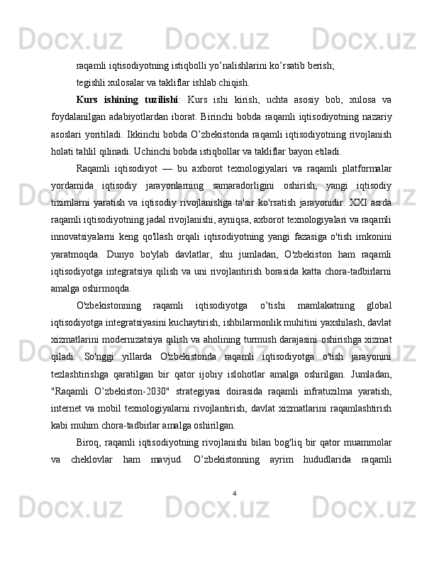 raqamli iqtisodiyotning istiqbolli yo’nalishlarini ko’rsatib berish;
tegishli xulosalar va takliflar ishlab chiqish.
Kurs   ishining   tuzilishi :   Kurs   ishi   kirish,   uchta   asosiy   bob,   xulosa   va
foydalanilgan   adabiyotlardan   iborat.   Birinchi   bobda   raqamli   iqtisodiyotning   nazariy
asoslari  yoritiladi. Ikkinchi bobda O’zbekistonda raqamli iqtisodiyotning rivojlanish
holati tahlil qilinadi. Uchinchi bobda istiqbollar va takliflar bayon etiladi.
Raqamli   iqtisodiyot   —   bu   axborot   texnologiyalari   va   raqamli   platformalar
yordamida   iqtisodiy   jarayonlarning   samaradorligini   oshirish,   yangi   iqtisodiy
tizimlarni   yaratish   va   iqtisodiy   rivojlanishga   ta'sir   ko'rsatish   jarayonidir.   XXI   asrda
raqamli iqtisodiyotning jadal rivojlanishi, ayniqsa, axborot texnologiyalari va raqamli
innovatsiyalarni   keng   qo'llash   orqali   iqtisodiyotning   yangi   fazasiga   o'tish   imkonini
yaratmoqda.   Dunyo   bo'ylab   davlatlar,   shu   jumladan,   O'zbekiston   ham   raqamli
iqtisodiyotga integratsiya qilish va uni rivojlantirish borasida katta chora-tadbirlarni
amalga oshirmoqda.
O'zbekistonning   raqamli   iqtisodiyotga   o’tishi   mamlakatning   global
iqtisodiyotga integratsiyasini kuchaytirish, ishbilarmonlik muhitini yaxshilash, davlat
xizmatlarini modernizatsiya qilish va aholining turmush darajasini oshirishga xizmat
qiladi.   So'nggi   yillarda   O'zbekistonda   raqamli   iqtisodiyotga   o'tish   jarayonini
tezlashtirishga   qaratilgan   bir   qator   ijobiy   islohotlar   amalga   oshirilgan.   Jumladan,
"Raqamli   O’zbekiston-2030"   strategiyasi   doirasida   raqamli   infratuzilma   yaratish,
internet   va   mobil   texnologiyalarni   rivojlantirish,   davlat   xizmatlarini   raqamlashtirish
kabi muhim chora-tadbirlar amalga oshirilgan.
Biroq,  raqamli   iqtisodiyotning   rivojlanishi   bilan   bog'liq  bir   qator   muammolar
va   cheklovlar   ham   mavjud.   O’zbekistonning   ayrim   hududlarida   raqamli
4 