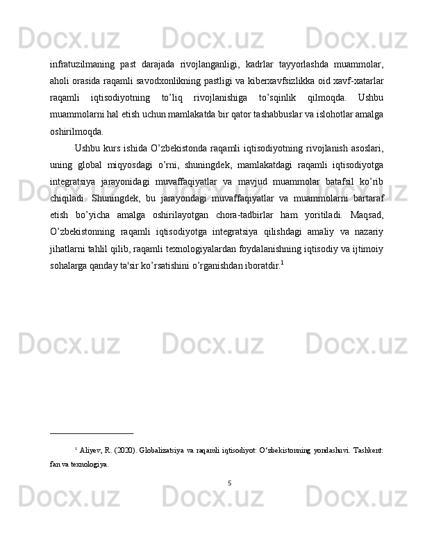infratuzilmaning   past   darajada   rivojlanganligi,   kadrlar   tayyorlashda   muammolar,
aholi orasida raqamli savodxonlikning pastligi va kiberxavfsizlikka oid xavf-xatarlar
raqamli   iqtisodiyotning   to’liq   rivojlanishiga   to’sqinlik   qilmoqda.   Ushbu
muammolarni hal etish uchun mamlakatda bir qator tashabbuslar va islohotlar amalga
oshirilmoqda.
Ushbu   kurs   ishida   O’zbekistonda   raqamli   iqtisodiyotning   rivojlanish   asoslari,
uning   global   miqyosdagi   o’rni,   shuningdek,   mamlakatdagi   raqamli   iqtisodiyotga
integratsiya   jarayonidagi   muvaffaqiyatlar   va   mavjud   muammolar   batafsil   ko’rib
chiqiladi.   Shuningdek,   bu   jarayondagi   muvaffaqiyatlar   va   muammolarni   bartaraf
etish   bo’yicha   amalga   oshirilayotgan   chora-tadbirlar   ham   yoritiladi.   Maqsad,
O’zbekistonning   raqamli   iqtisodiyotga   integratsiya   qilishdagi   amaliy   va   nazariy
jihatlarni tahlil qilib, raqamli texnologiyalardan foydalanishning iqtisodiy va ijtimoiy
sohalarga qanday ta'sir ko’rsatishini o’rganishdan iboratdir. 1
1
  Aliyev,   R.  (2020).  Globalizatsiya  va   raqamli  iqtisodiyot:  O‘zbekistonning   yondashuvi.  Tashkent:
fan va texnologiya.
5 
