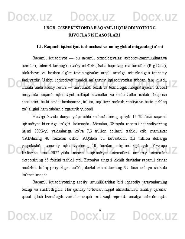 I BOB. O’ZBEKISTONDA RAQAMLI IQTISODIYOTNING
RIVOJLANISH ASOSLARI
1.1. Raqamli iqtisodiyot tushunchasi va uning global miqyosdagi o’rni
Raqamli   iqtisodiyot   —   bu   raqamli   texnologiyalar,   axborot-kommunikatsiya
tizimlari, internet tarmog’i, sun’iy intellekt, katta hajmdagi ma’lumotlar (Big Data),
blokcheyn   va   boshqa   ilg’or   texnologiyalar   orqali   amalga   oshiriladigan   iqtisodiy
faoliyatdir.   Ushbu   iqtisodiyot   modeli   an’anaviy   iqtisodiyotdan   tubdan   farq   qiladi,
chunki unda asosiy  resurs — ma’lumot, tezlik va texnologik integratsiyadir. Global
miqyosda   raqamli   iqtisodiyot   nafaqat   xizmatlar   va   mahsulotlar   ishlab   chiqarish
sohalarini, balki davlat boshqaruvi, ta’lim, sog’liqni saqlash, moliya va hatto qishloq
xo’jaligini ham tubdan o’zgartirib yubordi.
Hozirgi   kunda   dunyo   yalpi   ichki   mahsulotining   qariyb   15-20   foizi   raqamli
iqtisodiyot   hissasiga   to’g’ri   kelmoqda.   Masalan,   Xitoyda   raqamli   iqtisodiyotning
hajmi   2023-yil   yakunlariga   ko’ra   7,3   trillion   dollarni   tashkil   etib,   mamlakat
YAIMining   40   foizidan   oshdi.   AQShda   bu   ko’rsatkich   2,3   trillion   dollarga
yaqinlashib,   umumiy   iqtisodiyotning   10   foizdan   ortig’ini   egallaydi.   Yevropa
Ittifoqida   esa   2022-yilda   raqamli   iqtisodiyot   xizmatlari   umumiy   xizmatlar
eksportining  65  foizini  tashkil   etdi.  Estoniya  singari   kichik  davlatlar   raqamli  davlat
modelini   to’liq   joriy   etgan   bo’lib,   davlat   xizmatlarining   99   foizi   onlayn   shaklda
ko’rsatilmoqda.
Raqamli   iqtisodiyotning   asosiy   ustunliklaridan   biri   iqtisodiy   jarayonlarning
tezligi   va   shaffofligidir.   Har   qanday   to’lovlar,   hujjat   almashinuvi,   tahliliy   qarorlar
qabul   qilish   texnologik   vositalar   orqali   real   vaqt   rejimida   amalga   oshirilmoqda.
6 