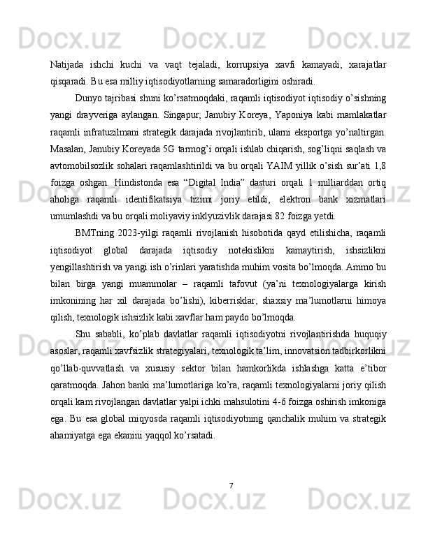 Natijada   ishchi   kuchi   va   vaqt   tejaladi,   korrupsiya   xavfi   kamayadi,   xarajatlar
qisqaradi. Bu esa milliy iqtisodiyotlarning samaradorligini oshiradi.
Dunyo tajribasi shuni ko’rsatmoqdaki, raqamli iqtisodiyot iqtisodiy o’sishning
yangi   drayveriga   aylangan.   Singapur,   Janubiy   Koreya,   Yaponiya   kabi   mamlakatlar
raqamli  infratuzilmani strategik darajada rivojlantirib, ularni  eksportga yo’naltirgan.
Masalan, Janubiy Koreyada 5G tarmog’i orqali ishlab chiqarish, sog’liqni saqlash va
avtomobilsozlik sohalari raqamlashtirildi va bu orqali YAIM yillik o’sish sur’ati 1,8
foizga   oshgan.   Hindistonda   esa   “Digital   India”   dasturi   orqali   1   milliarddan   ortiq
aholiga   raqamli   identifikatsiya   tizimi   joriy   etildi,   elektron   bank   xizmatlari
umumlashdi va bu orqali moliyaviy inklyuzivlik darajasi 82 foizga yetdi.
BMTning   2023-yilgi   raqamli   rivojlanish   hisobotida   qayd   etilishicha,   raqamli
iqtisodiyot   global   darajada   iqtisodiy   notekislikni   kamaytirish,   ishsizlikni
yengillashtirish va yangi ish o’rinlari yaratishda muhim vosita bo’lmoqda. Ammo bu
bilan   birga   yangi   muammolar   –   raqamli   tafovut   (ya’ni   texnologiyalarga   kirish
imkonining   har   xil   darajada   bo’lishi),   kiberrisklar,   shaxsiy   ma’lumotlarni   himoya
qilish, texnologik ishsizlik kabi xavflar ham paydo bo’lmoqda.
Shu   sababli,   ko’plab   davlatlar   raqamli   iqtisodiyotni   rivojlantirishda   huquqiy
asoslar, raqamli xavfsizlik strategiyalari, texnologik ta’lim, innovatsion tadbirkorlikni
qo’llab-quvvatlash   va   xususiy   sektor   bilan   hamkorlikda   ishlashga   katta   e’tibor
qaratmoqda. Jahon banki ma’lumotlariga ko’ra, raqamli texnologiyalarni joriy qilish
orqali kam rivojlangan davlatlar yalpi ichki mahsulotini 4-6 foizga oshirish imkoniga
ega.   Bu   esa   global   miqyosda   raqamli   iqtisodiyotning   qanchalik   muhim   va   strategik
ahamiyatga ega ekanini yaqqol ko’rsatadi.
7 