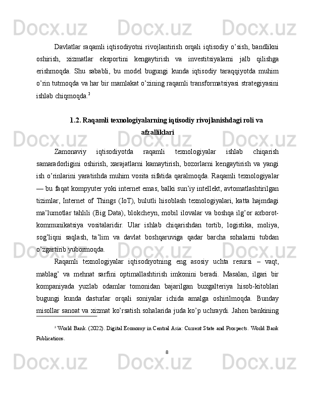 Davlatlar   raqamli   iqtisodiyotni   rivojlantirish   orqali   iqtisodiy   o’sish,   bandlikni
oshirish,   xizmatlar   eksportini   kengaytirish   va   investitsiyalarni   jalb   qilishga
erishmoqda.   Shu   sababli,   bu   model   bugungi   kunda   iqtisodiy   taraqqiyotda   muhim
o’rin tutmoqda va har bir mamlakat o’zining raqamli transformatsiyasi strategiyasini
ishlab chiqmoqda. 2
1.2. Raqamli texnologiyalarning iqtisodiy rivojlanishdagi roli va
afzalliklari
Zamonaviy   iqtisodiyotda   raqamli   texnologiyalar   ishlab   chiqarish
samaradorligini   oshirish,   xarajatlarni   kamaytirish,   bozorlarni   kengaytirish   va   yangi
ish o’rinlarini yaratishda muhim vosita sifatida qaralmoqda. Raqamli  texnologiyalar
— bu faqat kompyuter yoki internet emas, balki sun’iy intellekt, avtomatlashtirilgan
tizimlar,   Internet   of   Things   (IoT),   bulutli   hisoblash   texnologiyalari,   katta   hajmdagi
ma’lumotlar   tahlili   (Big  Data),  blokcheyn,   mobil   ilovalar   va  boshqa   ilg’or   axborot-
kommunikatsiya   vositalaridir.   Ular   ishlab   chiqarishdan   tortib,   logistika,   moliya,
sog’liqni   saqlash,   ta’lim   va   davlat   boshqaruviga   qadar   barcha   sohalarni   tubdan
o’zgartirib yubormoqda.
Raqamli   texnologiyalar   iqtisodiyotning   eng   asosiy   uchta   resursi   –   vaqt,
mablag’   va   mehnat   sarfini   optimallashtirish   imkonini   beradi.   Masalan,   ilgari   bir
kompaniyada   yuzlab   odamlar   tomonidan   bajarilgan   buxgalteriya   hisob-kitoblari
bugungi   kunda   dasturlar   orqali   soniyalar   ichida   amalga   oshirilmoqda.   Bunday
misollar sanoat va xizmat ko’rsatish sohalarida juda ko’p uchraydi. Jahon bankining
2
  World Bank. (2022). Digital Economy in Central Asia: Current State and Prospects. World Bank
Publications.
8 