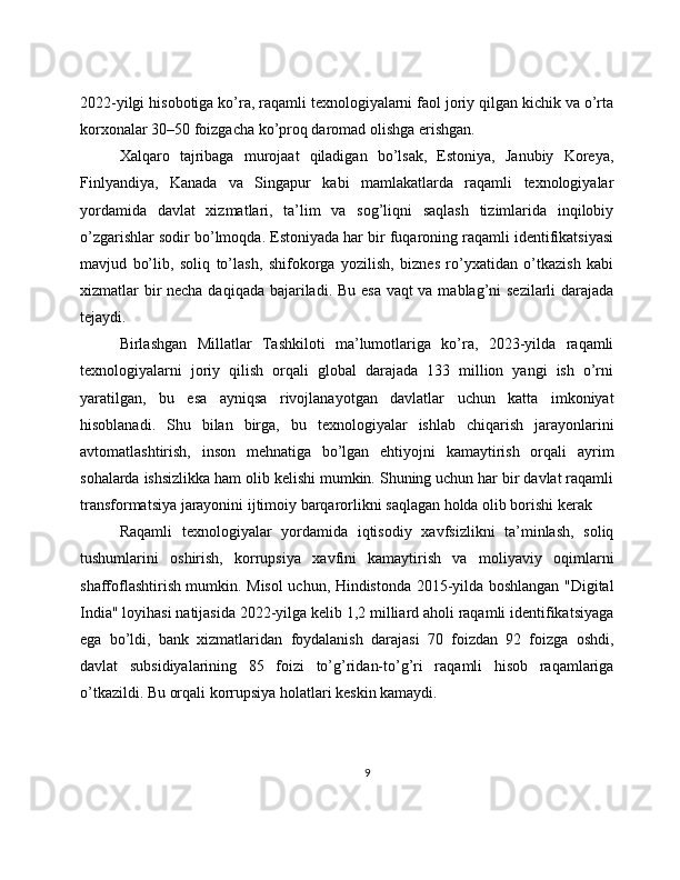 2022-yilgi hisobotiga ko’ra, raqamli texnologiyalarni faol joriy qilgan kichik va o’rta
korxonalar 30–50 foizgacha ko’proq daromad olishga erishgan.
Xalqaro   tajribaga   murojaat   qiladigan   bo’lsak,   Estoniya,   Janubiy   Koreya,
Finlyandiya,   Kanada   va   Singapur   kabi   mamlakatlarda   raqamli   texnologiyalar
yordamida   davlat   xizmatlari,   ta’lim   va   sog’liqni   saqlash   tizimlarida   inqilobiy
o’zgarishlar sodir bo’lmoqda. Estoniyada har bir fuqaroning raqamli identifikatsiyasi
mavjud   bo’lib,   soliq   to’lash,   shifokorga   yozilish,   biznes   ro’yxatidan   o’tkazish   kabi
xizmatlar bir  necha daqiqada bajariladi. Bu esa vaqt  va mablag’ni sezilarli  darajada
tejaydi.
Birlashgan   Millatlar   Tashkiloti   ma’lumotlariga   ko’ra,   2023-yilda   raqamli
texnologiyalarni   joriy   qilish   orqali   global   darajada   133   million   yangi   ish   o’rni
yaratilgan,   bu   esa   ayniqsa   rivojlanayotgan   davlatlar   uchun   katta   imkoniyat
hisoblanadi.   Shu   bilan   birga,   bu   texnologiyalar   ishlab   chiqarish   jarayonlarini
avtomatlashtirish,   inson   mehnatiga   bo’lgan   ehtiyojni   kamaytirish   orqali   ayrim
sohalarda ishsizlikka ham olib kelishi mumkin. Shuning uchun har bir davlat raqamli
transformatsiya jarayonini ijtimoiy barqarorlikni saqlagan holda olib borishi kerak
Raqamli   texnologiyalar   yordamida   iqtisodiy   xavfsizlikni   ta’minlash,   soliq
tushumlarini   oshirish,   korrupsiya   xavfini   kamaytirish   va   moliyaviy   oqimlarni
shaffoflashtirish mumkin. Misol uchun, Hindistonda 2015-yilda boshlangan "Digital
India" loyihasi natijasida 2022-yilga kelib 1,2 milliard aholi raqamli identifikatsiyaga
ega   bo’ldi,   bank   xizmatlaridan   foydalanish   darajasi   70   foizdan   92   foizga   oshdi,
davlat   subsidiyalarining   85   foizi   to’g’ridan-to’g’ri   raqamli   hisob   raqamlariga
o’tkazildi. Bu orqali korrupsiya holatlari keskin kamaydi.
9 