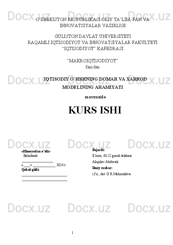 1O‘ZBEKISTON RESPUBLIKASI OLIY TA’LIM, FAN VA
INNOVATSIYALAR VAZIRLIGI
GULISTON DAVLAT UNIVERSITETI
RAQAMLI IQTISODIYOT VA INNOVATSIYALAR FAKULTETI
“IQTISODIYOT” KAFEDRASI
“MAKROIQTISODIYOT” 
fanidan
 I QTISODIY O`SISHNING  D OMA R   VA  X ARROD
MODELINING   AHAMIYATI
  mavzusida
KURS ISHI
         «Himoyadan o’tdi»
  Baholandi                 
__________________
         «____» _____________ 2024  г .
         Qabul qildi:
__________________________
__________________________ Bajardi:
II kurs, 43-22 guruh talabasi 
Aliqulov Abduvali
Ilmiy raxbar:
i.f.n., dot.  G.R.Mahmudova  