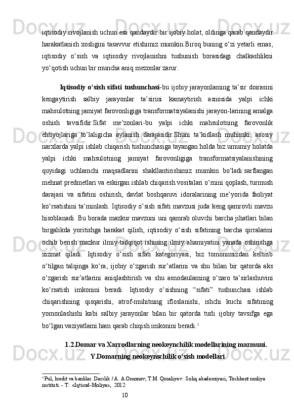 10iqtisodiy rivojlanish uchun esa qandaydir bir ijobiy holat, oldinga qarab qandaydir
harakatlanish xosligini tasavvur etishimiz mumkin.Biroq buning o‘zi yetarli emas,
iqtisodiy   o‘sish   va   iqtisodiy   rivojlanishni   tushunish   borasidagi   chalkashlikni
yo‘qotish uchun bir muncha aniq mezonlar zarur.
Iqtisodiy o‘sish sifati tushunchasi- bu ijobiy jarayonlaming ta’sir  doirasini
kengaytirish   salbiy   jarayonlar   ta’sirini   kamaytirish   asnosida   yalpi   ichki
mahsulotning jamiyat farovonligiga transformatsiyalanishi jarayon-larining amalga
oshish   tavsifidir.Sifat   me’zonlari-bu   yalpi   ichki   mahsulotning   farovonlik
ehtiyojlariga   to’laligicha   aylanish   darajasidir.Shuni   ta’kidlash   muhimki,   asosiy
narxlarda yalpi ishlab chiqarish tushunchasiga tayangan holda biz umumiy holatda
yalpi   ichki   mahsulotning   jamiyat   farovonligiga   transformatsiyalanishining
quyidagi   uchlamchi   maqsadlarini   shakllantirishimiz   mumkin   bo‘ladi:sarflangan
mehnat predmetlari va eskirgan ishlab chiqarish vositalari o‘rnini qoplash, turmush
darajasi   va   sifatini   oshirish,   davlat   boshqaruvi   idoralarining   me’yorida   faoliyat
ko‘rsatishini ta’minlash. Iqtisodiy o‘sish sifati mavzusi juda keng qamrovli mavzu
hisoblanadi. Bu borada mazkur mavzuni uni qamrab oluvchi barcha jihatlari bilan
birgalikda   yoritishga   harakat   qilish,   iqtisodiy   o‘sish   sifatining   barcha   qirralarini
ochib   berish   mazkur   ilmiy-tadqiqot   ishining   ilmiy   ahamiyatini   yanada   oshirishga
xizmat   qiladi.   Iqtisodiy   o‘sish   sifati   kategoriyasi,   biz   tomonimizdan   keltirib
o‘tilgan   talqinga   ko‘ra,   ijobiy   o‘zgarish   sur’atlarini   va   shu   bilan   bir   qatorda   aks
o‘zgarish   sur’atlarini   aniqlashtirish   va   shu   asnodaulaming   o‘zaro   ta’sirlashuvini
ko‘rsatish   imkonini   beradi.   Iqtisodiy   o‘sishning   “sifati”   tushunchasi   ishlab
chiqarishning   qisqarishi,   atrof-muhitning   ifloslanishi,   ishchi   kuchi   sifatining
yomonlashishi   kabi   salbiy   jarayonlar   bilan   bir   qatorda   turli   ijobiy   tavsifga   ega
bo‘lgan vaziyatlami ham qarab chiqish imkonini beradi. 3
1.2 . Domar va Xarrodlarning neokeynchilik modellarining mazmuni.
Y.Domarning neokeynschilik o‘sish modellari
3
  Pul, kredit va banklar. Darslik / A. A.Omonov, T.M. Qoraliyev.  Soliq akademiyasi, Toshkent moliya 
instituti. - Т.: «Iqtisod-Moliya»,  2012. 